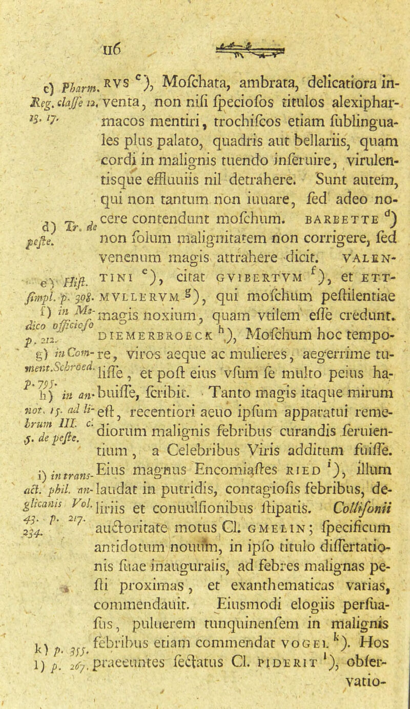 ^ejie. c) Mofchata, ambrata, delicatiora in- Reg, dajfe 12, venta, non nifi Ipeciofos titulos alexiphar- les plus palato, quadris aut bellariis, quam cordi in malignis tuendo inieruire, virulen- tisque effluuiis nil detrahere. Sunt autem, qui non tantum non iuuare, Jfed adeo no- cere contendunt mofchum. barbette non folum malignitatem non corrigere, fed venenum magis attrahere dicit. valen- • e) GVIBERTVM et ETT- 75,MVLLERVM ^), qui mofcllum peftiientiae f) ^-i7;^agis noxium, quam vtilem efle credunu ^ DiEMERBROECK J, Molchum hoc tempo- g) mCow-re, viros aeque ac mulieres j aegerrime tu- et pofl; eius vfum fe multo peius ha- h) in z?«-biiifre, fcribit. Tanto magis itaque mirum Kot. zj. recentiori aeuo ipflim apparatui reme- ^^^de^efie ^ diorum malignis febribus curandis feruien- tium , a Celebribus Viris additum fuiile. •) j-„y,.^„^.Eius magnus EncomMes ried *), illum act. phil. nn- laudat in putridis, contagiofis febribus, de- ghcams et conuulfionibus ihpatis. CoUlfonii au£l:oritate motus Gl. gmelin; Ipecihcum antidotum nouiiVn, in ipib titulo differtatio- nis fuae inauguralis, ad febres malignas pe- fli proximas, et exanthematicas varias, commendauit. Eiusmodi elogiis perliia- fus, puluerem tunquinenfem in malignis febribus etiam commendat vogei. ^). Hos praeeuntes lentatus CI. piderit‘), obfer- vatio- 43- P k) /), \)p.