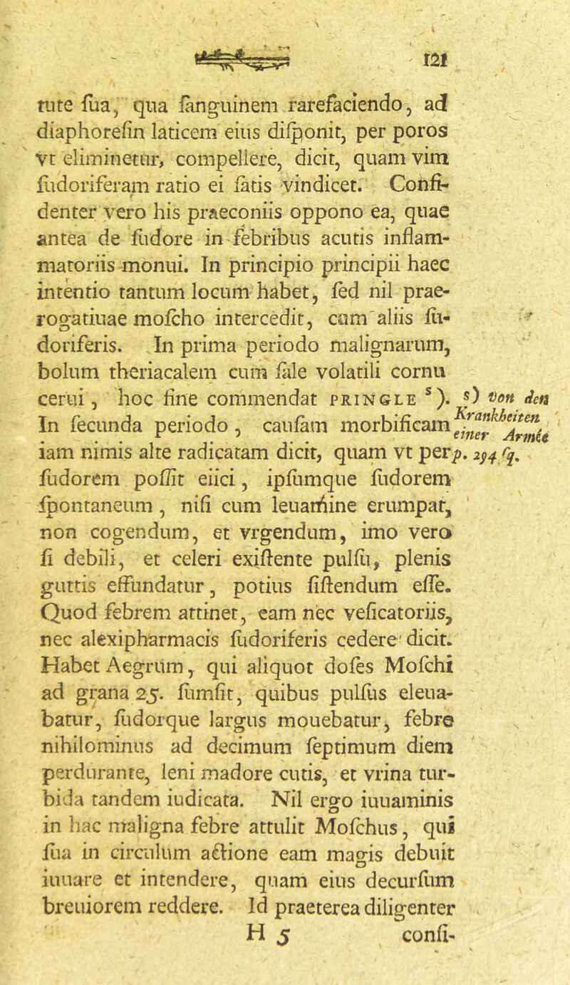 tute flia, qna fanguinem rarefaciendo, ad diaphorefin laticem eius dilponit, per poros vt eliminetur, compellere, dicit, quam vim flidoriferam ratio ei fatis vindicet. Cohfi- t denter vero his praeconiis oppono ea, quae antea de fudore in febribus acutis inflam- matoriis monui. In principio principii haec intentio tantum locum habet, fed nil prae- rogatiuae mofcho intercedit, cam'aliis flt- doriferis. In prima periodo malignarum, bolum theriacalem cum fale volatili cornu cerui, hoc flne commendat pringle *). f) In fecunda periodo , caufam morbifieam iam nimis alte radicatam dicit, quam vt per/). fudorcm poflit eiici, ipfitmque flidorem Ipontaneum , nili cum leuan^ine erumpat, non cogendum, et vrgendum, imo vero fl debili, et celeri exiflente pulfii, plenis guttis effundatur, potius fiftendum efle. Quod febrem attinet, eam nec veficatoriis, nec alexipharmacis fudoriferis cedere'dicit. Habet x^egritm, qui aliquot dofes Mofchi ad grana 25. flimfit, quibus pulfus eleua- batur, fiidorque largus mouebatur, febre nihilominus ad decimum feptimum diem perdurante, leni madore cutis, et vrina tur- bida tandem iudicata. Nil ergo iuuaminis in hac maligna febre attulit Mofchus, qui flia in circulum aftione eam mao-is debuit o iuuare et intendere, quam eius decurflim breuiorem reddere. Id praeterea diligenter H 5 confi-