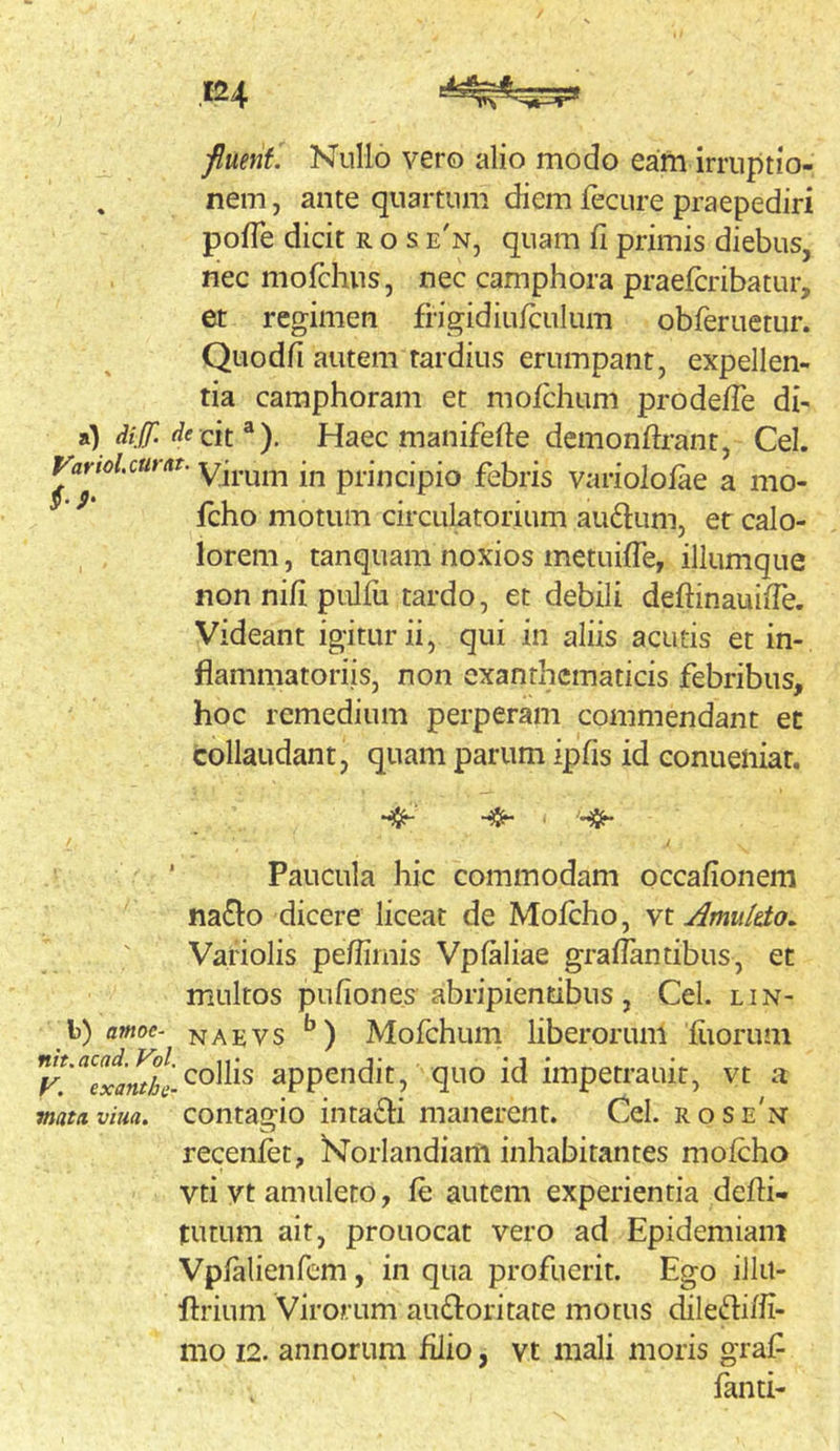 fluent. Nullo vero alio modo eam irruptio- , nem, ante quartum diem fecure praepediri polTe dicit ros e'n, quam fi primis diebus, nec morchus, nec camphora praefcribatur, et regimen frigidiufculum obferuetur. Quodfi autem tardius erumpant, expellen- tia camphoram et mofchum prodefTe di- a) dijf. cit ®). Haec manifefte demonftrant, Cei. yarioUm(it. in principio febris variolofae a mo- ’ fcho motum circulatorium au61:um, er calo- lorem, tanquam noxios metuifTe, illumque non nili pulfii tardo, et debili deflinauide. Videant igitur ii, qui in aliis acutis et in- flammatoriis, non exanthematicis febribus, hoc remedium perperam commendant et collaudant, quam parum ipfis id conueiiiat. Paucula hic commodam occafionem na^lo dicere liceat de Mofcho, n\. Amuleto. Variolis pe/fimis Vpfaliae graffantibus, et multos pufiones abripientibus, Cei. lin- b) amoe- narvs ) Mofchum liberoruiii fiiorum collis appendit, quo id impetrauit, vt a mattiviua. contagio intacli manerent. Cei. rose'n‘ recenfet, Norlandiam inhabitantes mofcho vti yt amuleto, fe autem experientia defli- tutum ait, prouocat vero ad Epidemiani Vpfalienfem, in qua profuerit. Ego iJIil- flrium Virorum audloritate motus dile6hffi- mo 12. annorum filio, vt mali moris graf fanti-