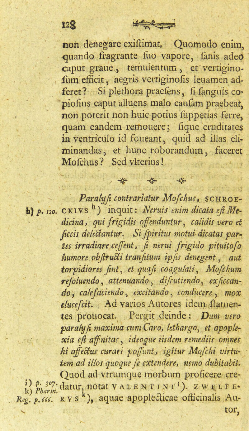 non denegare exiftimat. Quomodo enim, <juando fragrante fuo vapore, lanis adeo caput graue , temulentum , et vertigino- fum efficit, aegris vertiginofis leuamen ad- feret? Si plethora praeiens, filanguiscO' piolius caput alluens malo caulam praebeat, non poterit non huic potius fuppetias ferre, quam eandem remouerej lique cruditates in ventriculo id foueant, quid ad illas eli- minandas, et hunc roborandum, faceret Mofchus? Sedvkerius! / Paratyfi contrariatur Mofchust schroe- h) />. m. CKivs ^-) inquit: Neruis enim dicata efiMe- dicina, qui frigidis offenduntur ^ calidis vero et fecis deleSiantur. Si fpiritus motui dicatas par- tes irradiare ceffent, fi nerui frigido pituitofo humore ohjiru^i tranfitum ipfis denegent, aut torpidiores fint^ et quafi coagulati^ Mofchum refoluendo^ attenuando ^ difcutiendoj exficcan- do, calefaciendoy excitando^ conducere^ mox ilucefeit. Ad varios Autores idem llatuen- tes prouocat. Pergit deinde : Dum vero paralyfi maxima cum Caro, lethargo^ et apople- xia ef ajfnitas, ideogiie iisdem remediis omnes hi affeSlus curari pofunt, igitur Mofchi virtu- tem ad illos quoque fe extendere, nemo dubitabit. Quod ad vrrumque morbum proficere cre- k) %arm nOtat V A L E N T I N 1 ‘). Z W E L F E* KegiRvs^), aquae apopledicae officinalis Au- tor. V