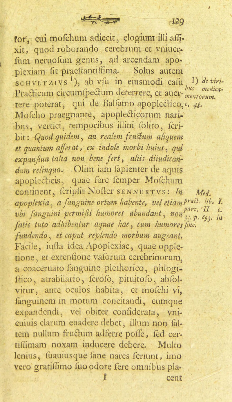for j cui morchum adiecit, elogium illi affi- xit, quod roborando cerebrum et vniuer- fum neruoffim genus, ad arcendam apo- plexiam fit praeliantiffima. Solus autem scH^^LTZivsab viii in eiusmodi caffi^ 0 Pra£bcum circumipedum deterrere, et tere poterat, qui de Baliamo apopleftico/. IMoicho praegnante, apopledicorum nari- bus, vertici, temporibus illini folito, feri- bic: Quod quidem ^ an realem jruSium aliquem et quantum afferat, ex indole morbi huius ^ qui expanfiua taha non bene fert ^ aliis diiudican- diirn relinquo. Olim iam lapienter de aquis apopledicis, quae fere femper Mofchum con tinent, ferip 1 it Nofter s e n n e r t v s: Jn Med. apoplexia^ a/anguine ortum habente» vel etiamP^^^^' J- vbi /anguini permi/li humores abundant^ /atis tuto adhibentur aquae hae^ cum humores fine, fundendo, et caput replendo morbum augeant. Facile, infla idea Apo-plexiae, quae opple- tione, et extenfione vaforum cerebrinorum, a coaceruato fmguine plethorico, phlogi- flico, atrabilario, ferofb, pituitofb, abfol- vitur, ante oculos habita, er mofchi vi, fanguinem in motum concitandi, eumque expandendi, vel obiter confiderata, vni- euiuis clarum euadere debet, illum non fal- tem nullum frudum adferre pofie, fcd cer- tiffimam noxam inducere debere. Multo lenius, fuauiusque lane nares feriunt, imo vero grati/fimo iuo odore fere omnibus pla- l cent