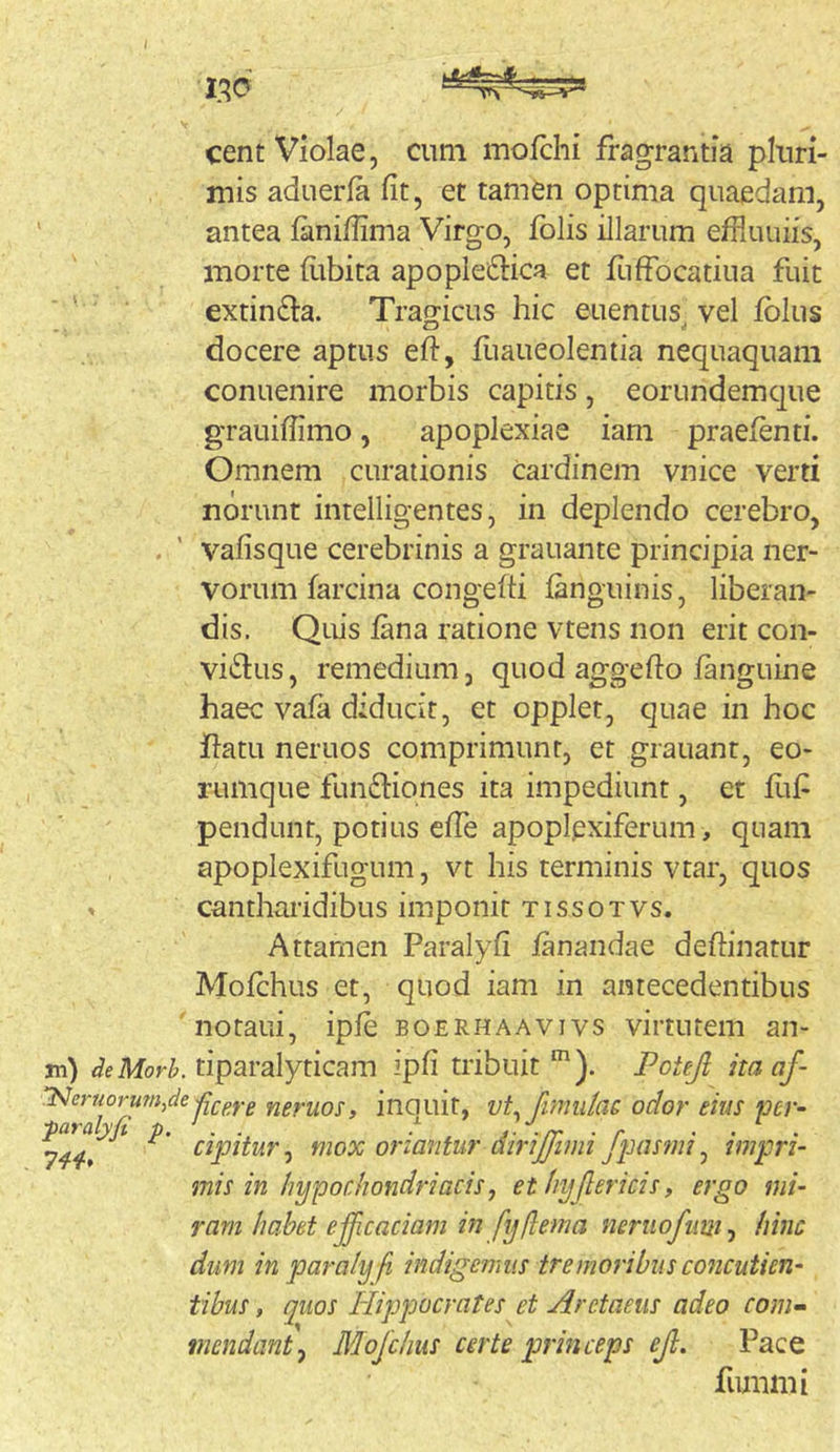 cent Violae, cum mofchi fragrantia pluri- mis aduerla fit, et tamen optima quaedam, antea faniflima Virgo, fblis illarum efRuuiis, morte flibita apople61:ica et fuffocatiua fuit extin£l:a. Tragicus hic euentus vel fblus docere aptus efl:, fiiaueolentia nequaquam conuenire morbis capitis, eorundemque grauiffimo, apoplexiae iam praefenti. Omnem curationis cardinem vnice verti norunt intelligentes, in deplendo cerebro, . ' vafisque cerebrinis a grauante principia ner- vorum farcina congefti fanguinis, liberan- dis. Qlus fana ratione vtens non erit con- victus , remedium, quod aggefto fanguine haec vafa diducit, et opplet, quae in hoc flatu neruos comprimunt, et grauant, eo- rumque funCtiqnes ita impediunt, et fiif pendunt, potius cfTe apoplexiferum , quam apoplexifugum, vt his terminis vtar, quos » cantharidibus imponit tissotvs. Attamen Paralyfi fanandae deflinatur Mofchus et, quod iam in antecedentibus notaui, ipfe boerhaavivs virtutem an- ni) deMorh. tiparalyticam ipfi tribuit Potejl itaaf- ‘Neruorum^de -iii-pf.g neruos, inouit, vL fimidac odor eius per- cipitur, mox oriantur dmjjimi Jpasmi, impri- mis in hypochondriacis, et hyjlericis, ergo mi- ram habet e^caciam in fyflema nernofiim, hinc dum in paraly fi indigemus tremoribus concutien- tibus, quos Hippocrates et Arctaeus adeo com» mendant^ Mojchus certe princeps ejl. Pace fiimmi