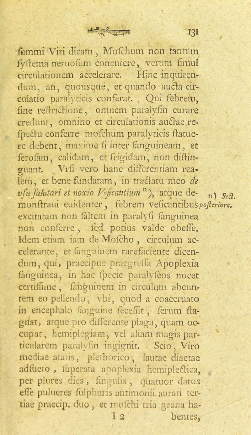 tir-^-rrA. f«mmi Viri dicam, Mofclium non tantum fydema neruofum concutere, verum fimul circuiarionem accelerare. Hinc inquiren- dum, an, quousque, et quando aufta cir- culatio paral}'ticis conferat. , Qui febrem, fine rednclione, omnem paralyfin curare credunt, omnino et circulationis auffae re- fpeilu conferre mofchum paralyticis datue- re debent, inaxiine fi inter fang-uineam, et ferofam, calidam, et frigidam', non diftin- Sfuant. \d’fi vero hanc diffetentiam rea- lem, et bene fundaram, in tra<'l-atu nieo de vfu fahitari et noxio l-^eftcantiiim ”), atque de- monftraui euidenter, febrem veficantibus/joy^more. excitatam non faltem in paralyfi fanguinea non conferre , led potius valde obeffe. Idem etiam iam de Mofcho , circulum ac- celerante, et fanguinem rarefaciente dicen- dum, qui, praecipue praegreiTa Apoplexia fanguinea, in hac fpecie paralyfeos nocet certifiime , fahguinem in circulum abeun- rem eo pellendo , vbi, quod a coaceruato in encephalo finguine feceflif, ferum fla- gnat, atque pro diiferenre plaga, quam oc- cupat, hemiplegiam, vel aliam magis par- ticularem paralviin ingignit. . Scio, Viro mediae arans, ple^horico , lautae diaetae adfuero , fiiperara apoplexia hcmipleflica, per plures dies , firgulis , quatuor datos efle pulucres fulphuris ahtimonii aurati ter- tiae praecip. duo , et mofchi tria grana ha- i 2 bentes,