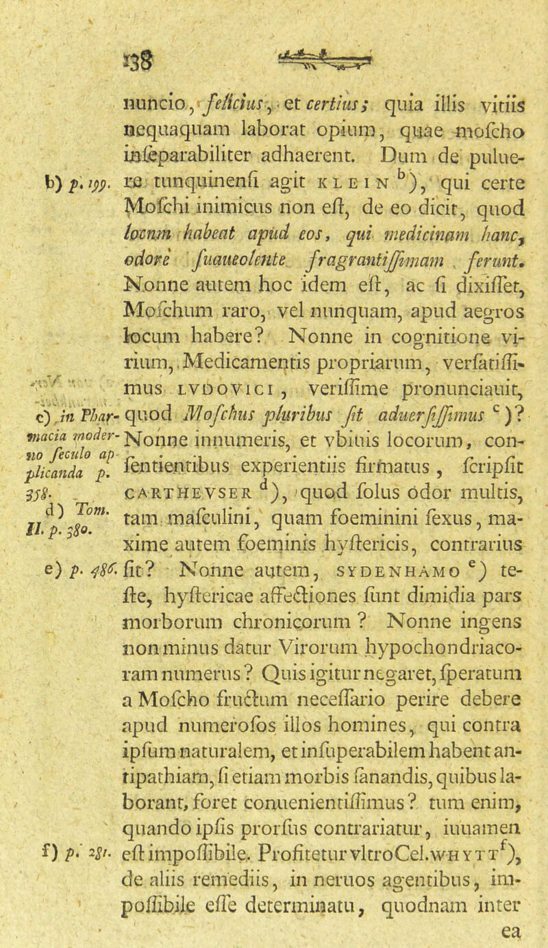 nuncio yfelicm^ • et certius; quia illis vitiis nequaquam laborat opium, quae mofcha Lsleparabiliter adhaerent. Dum de pulue- re tunquinenh agit klein ^), qui certe Mofchi inimicus non e/1, de eo dicit, quod hcmn habeat apud eos, qui medicinam hanc^ odore fuaueolente. fragrantijftmam . ferunt. Nonne autem hoc idem eft, ac /i dixi/Tet, Mofchum raro, vel nunquam, apud aegros locum habere? Nonne in cognitione vi- rium, , Medicamentis propriarum, ver/ariffi- mus LVDOvici , veri/iime pronunciauit, jii Thar-Mofchus pluribus fit aduerfjfimus ^ tnada. jyj-ohue iniiumeris, et vbiuis locorum, con- plicanda, p. lentientibus experientiis nrfnatus , Icrip/it 358- . CARTHEVSER ‘^), quod folus odoi' multis, ^^mafculini, quam foeminini fexus, ma- ^ xime autem foeminis hy/lericis, contrarius e) p. Nonne autem, sydenhamo te- fte, hyftericae afFe£l:iones /imt dimidia pars morborum chronicorum ? Nonne ingens non minus datur Virorum hypochondria co- ram numerus ? Quis igitur negaret, /peratum a Mofcho fru61:um nece/Iario perire debere apud numero/bs illos homines, qui contra ipfum naturalem, et infuperabilem habent an- tipathiam, /i etiam morbis /anandis, quibus la- borant, foret conuenienti/iimus ? tum enim, quando ip/is proiTus contrariatur, iuuameii f) /). 2Sr. eft impo/Iibile. Profitetur vltroCel.wHYTT^), de aliis remediis, in neruos agentibus, im- poftibile e/Te determinatu, quodnam inter ea