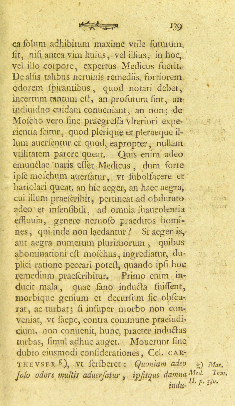 ea fbkim adhibitum maxime vtile fliturum. lir, nifi antea vim huius, vel illius, in hoc,, vel illo corpore, expertus Medicus fuerit. De aliis talibus neruinis remediis, fortiorem odorem fpirantibus , quod notari debet, incertum tantum eft, an profutura fint, art- indiuiduo cuidam conueniant, an non ; de Molcho vero fine praegrella vlteriori expe- rientia fcitur, quod plerique et pleraeque il- Ium alienentur er quod, eapropter, nullam vtilitatem parere queat. Quis enim adeo emunflae naris elfet Medicus , dum forte ipfe moichum auerfatur, vt fubolfacere et hariqlari Oiueat, an hic aeger, an haec aegra, cui illum praefcribit, pertineat ad obdurato ^ adeo et infenfibili, ad omnia fuaueolentia efhuuia, genere neruofb praeditos homi- nes, qui inde non laedantur? Si aeger is, aut aegra num.erum plurimorum , quibus abominationi eft mpfchus, ingrediatur, du- plici ratione peccari poteft, quando ipfi hoc remedium praefcribitur. Primo enim in- ducit mala, quae fano inducla fuiftent, morbique genium et decurfum fic obfcu- rat, ac turbat; fi infuper morbo non con- veniat, vt faepe, contra commune praeiudi- cium, non conuenit, hunc, praeter indudas turbas, fimul adhuc auget. Mouerunt fine dubio eiusmodi confiderationes, Cei. car- thevsfrS), vt fcriberet : Quoniam adeo g) Mat.' Jolo odore multis aduerfatur y ipfis^ue damna ^ indu- ^