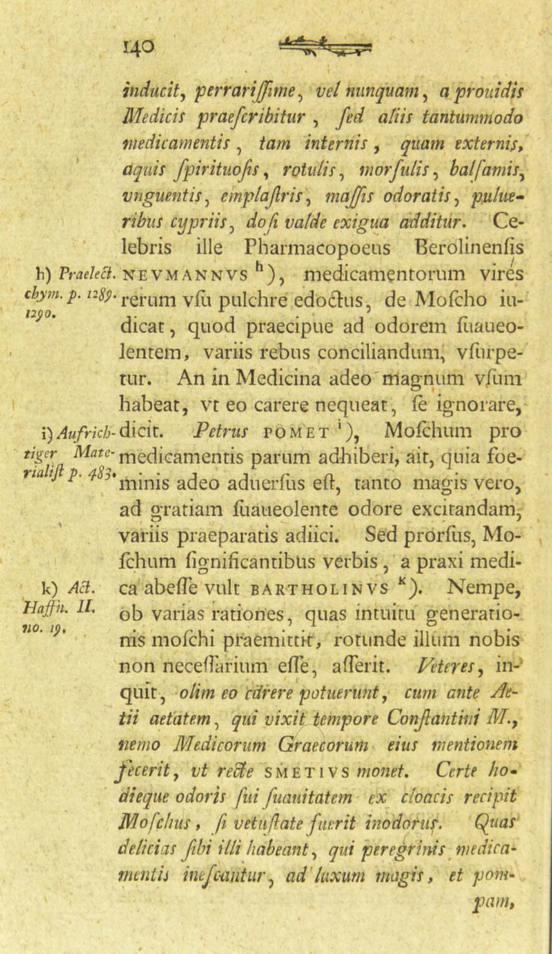 inducit, perrarijjime^ vel nunquam, aproiiidis Medicis praefcribitur , fed aliis tantummodo medicamentis , tam internis , quam externis, aquis fpirituofis, rotulis, morfulis, balfamis, vnguentis, emplajlris, majfis odoratis, psilm» ribus cypriis, dofi valde exigua additur. Ce- lebris ille Pharmacopoeus Berolinenfis h) Pm/ec7. NEVMANNVS medicamentorum vires rerum vHi pulchre edoclus, de Mofcho iu- dicat, quod praecipue ad odorem fiiaueo- lentem, variis rebus conciliandum, vfurpe- tur. An in Medicina adeo magnum vrum habeat, vt eo carere nequeat, fe ignorare, i) Aufrich-di\ck. Petrus tomet '), Mofchum pro tiger medicamentis parum adhiberi, ait, quia foe- rialifi p. ^83» • • j j r n. ^ minis adeo aduerius elr, tanto magis vero, ad gratiam liiaiieolente odore excitandam, variis praeparatis adiici. Sed proriiis, Mo- fchum fignificantibUs verbis, a praxi medi- k) Aci. ca abelTe vult bartholinvs ^). Nempe, Haffn. 11. varias rationes, quas intuitu generatio- nis mofchi praemittit, rotunde illum nobis non necefrarium efle, afTerit. Feter es, in- quit, olim eo cdrere potuerunt, cum ante Ae- tii aetatem, qui vixit tempore Conjlantini M., nemo Medicorum Graecorum eius mentionem fecerit, vt recle smetivs monet. Certe ho^ dieque odoris fui fuauitatem ex cloacis recipit Mofclius, fi vetufate fuerit inodorus. Qiias delicias fibi illi habeant, qui peregrinis medica- mentis inefciintur, ad'luxum magis, et pom- pam,