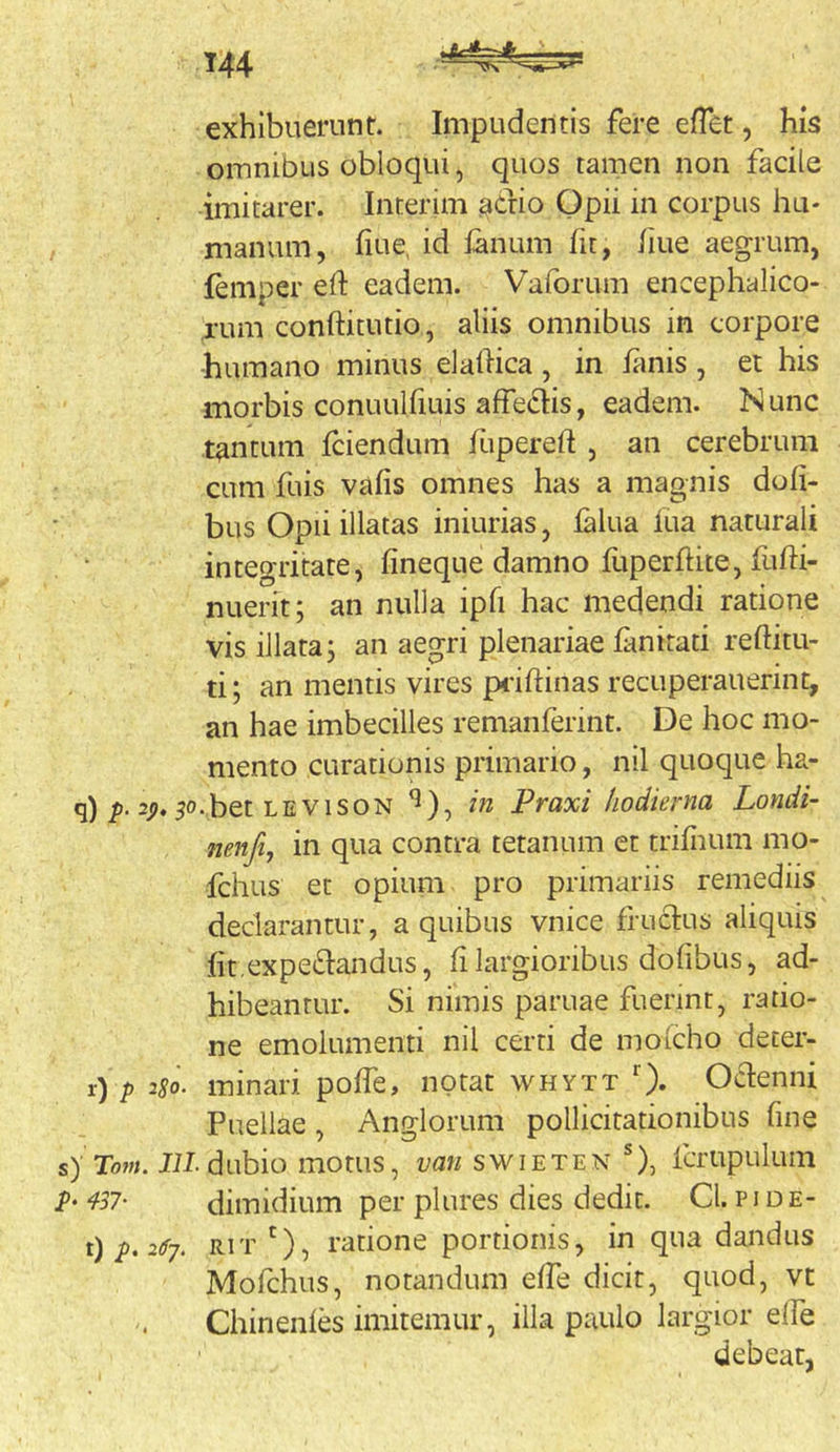 exhibuerunr. Impudentis fere efTet, his omnibus obloqui, quos tamen non facile imitarer. Interim ^cfio Opii in corpus hu- manum, fiue, id lanum fit, fiue aegrum, feniper eft eadem. Vaforum encephalico- ,rum conftitutio, aliis omnibus in corpore humano minus elaftica , in fimis , et his morbis conuulfiuis affciSlis, eadem. N unc tantum fciendum fupereft , an cerebrum cum fuis vafis omnes has a magnis dofi- bus Opii illatas iniurias, falua lua naturali integritate, fineque damno fuperfhtejfufli- nuerit; an nulla ipfi hac medendi ratione vis illata; an aegri plenariae fanirati reftitu- ti; an mentis vires p4-ifl:inas recuperauerint, an hae imbecilles remanferint. De hoc mo- mento curationis primario, nil quoque ha- q) 2;). ^o.bet LEVisoN ^), in Praxi hodierna Londi- nenfi, in qua contra tetanum et trifiium mo- fchus et opium pro primariis remediis declarantur, a quibus vnice fructus aliquis fit expetoidus, fi largioribus dofibus, ad- hibeantur. Si nimis paruae fuerint, ratio- ne emolumenti nil certi de mofcho deter- r) /) 2S0. minari pofTe, notat whytt O- Octenni Puellae , Anglorum pollicitationibus fine s)Tom. Jil. dubio motus, swieten fcrupulum dimidium per plures dies dedit. Cl. pide- t) RiT '), ratione portionis, in qua dandus Mofchus, notandum effe dicit, quod, vt Chinenfes imitemur, illa paulo largior elfe debear,