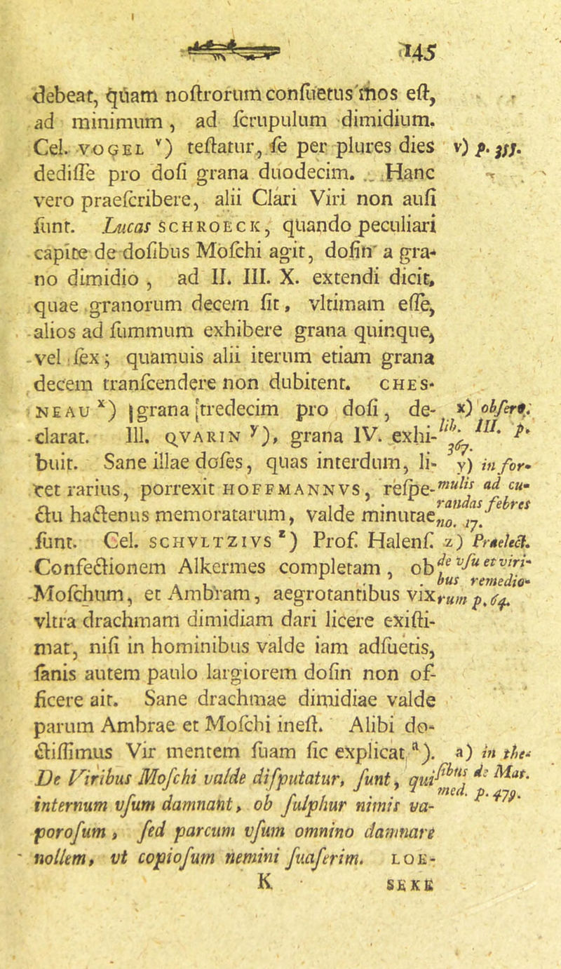 I ^45 debeat, ^uam noftrorumconfiietus mos eft, ad minimum, ad fcrupulum dimidium, Cei. voQEL teftatur^/e per plures dies v) dedifle pro dofi grana duodecim. ..:Hanc vero praefcribere, alii Clari Viri non aufi Jliinr. Lucas schroeck, qiiando peculiari capite de dofibus Mbfchi agit, dofin' a gra^ no dimidio , ad IJ, III. X. extendi dicit, quae granorum decem fit, vltimam efie, alios ad fummum exhibere grana quinquCj vel fex ; quamuis alii iterum etiam grana decem tranfcendere non dubitent, ches* NEAu Igrana[tredecim pro dofi, de- *) clarat. 111. qvARiN 5), grana IV. exhi-^'^'^^ buit. Sane illae doles, quas interdum, Ii- y) in for» tet rarius, porrexit hoffmannvs, refpe-”*^ £tu haftenus memoratarum, valde minutaeJ^^J^^^/^ funt. Gei. scHVLTZivs*) Profi Halenfi z) Confedlionem Alkermes completam, _ _ A L. . ^ . bus remedio» -Molchum, etAmbram, aegrotantibus vitra drachmam dimidiam dari licere exifti- mat, nifi in hominibus valde iam adfuetis, lanis autem paulo largiorem dofin non of- ficere ait. Sane drachmae dimidiae valde parum Ambrae et Mofchi inelh Alibi do- «Slifiimus Vir mentem fiiam fic explicat “). a) ht the- De Viribus Mofchi valde difputatur, funt^ 9'^^^^fned internum vfum damnant, ob fulpbur nimis va- ^ porofum , fed parcum vfum omnino damnare nollem, vt copiofurn nemini fuaferim. loe- K SEKfi