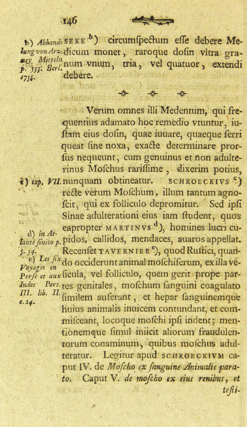 h) Abkmii-ssKS''’') circumfpe£him effe debere Me- lungvon/lrz-.fiicntn. monctraroque dofin vitra gra- vniim, tria, velquatuor, extendi ’ ‘debere. Verum omnes illi Medentum, qui fre- •quentius adamato hoc remedio vtuntur, iu- ftam eius dofin, quae iuuare, quaeque ferri queat fine noxa, exa6le determinare pror- fus nequeunt, cum genuinus et fton adulte- rinus Mofchus rai’ifiime , dixerim potius, i) cap. ^//.nunquam obtineatur. schroeckivs recte verum Molchum, illum tantum agno- fcit, qiii ex folliculo depromitur. Sed ipfi Sinae adulterationi eius iam ftudent, quos i*-. 4 • ^ ’ eapropter martinvs ), homines lucri cu- /rt?zJ/«/co/».pi^os, callidos, mendaces, auaros appellat. s4- Recenfet t a ve rn i e r ®), quod Rultici, quari- occiderunt animal mofchiferum, exilia ve- Perfe et ficula,' vel folIiculo, quem gerit prope par- Jndes Pflrf.^es genitales, molchum fimguini coagulato fimileni auferant, et hepar languinemque huius animalis inuicem contundant, et coni- mifceant, locoque mofchi ipfi indent; men- tionemque fimul iniicit aliorum fraudulen- torum conaminum, quibus mofchus adul- teratur. Legitur apud scfiROECKiVM ca- put IV. de Mofcho ex [anguine Animalis •para- to. Caput V. de mofcho ex eius renibus, et IIL lib. II. e. 2^