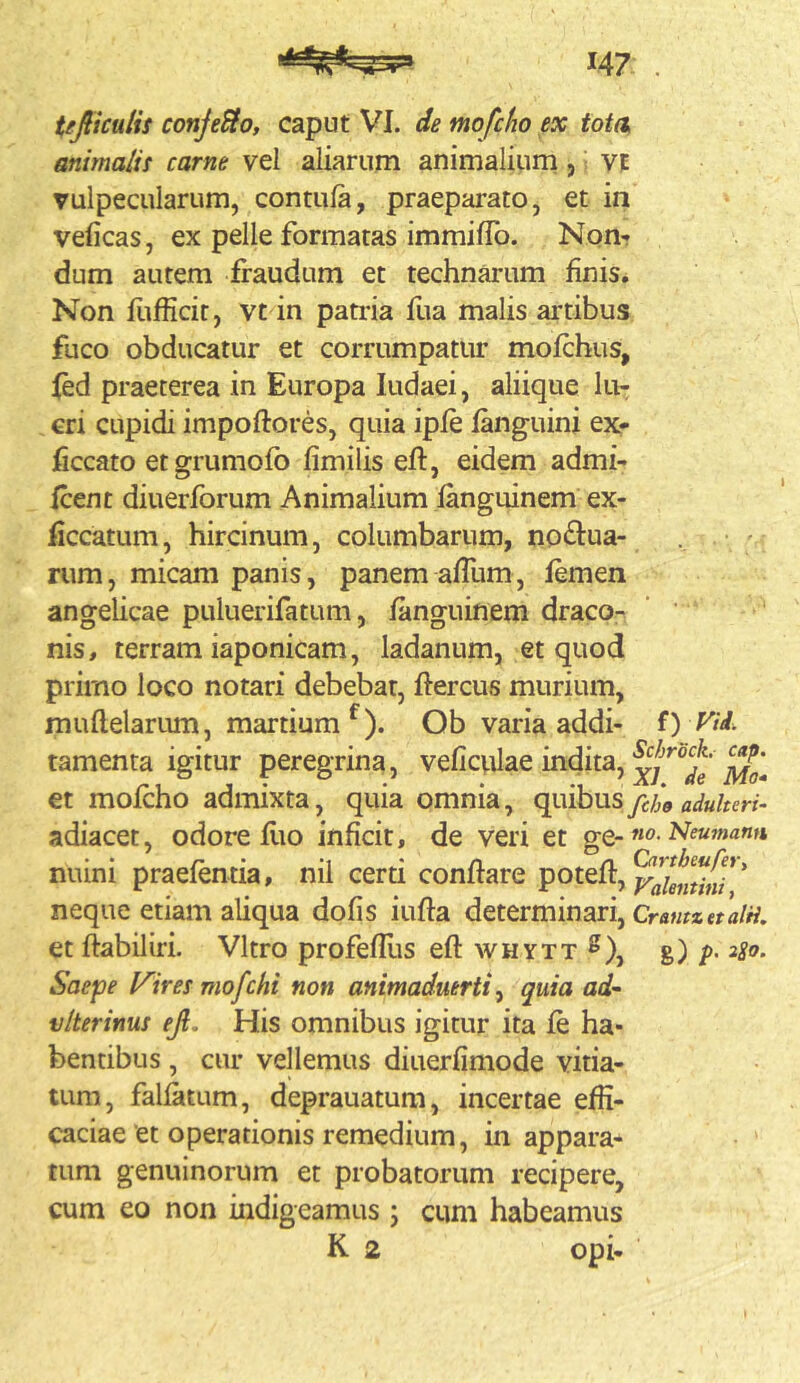 Ujiiculis conJeSlOf caput VI. de mofcho ex tota, animalis carne vel aliarum animalium, VE vulpecularum, contula, praeparato, et in velicas, ex pelle formatas immiflb. Nom dum autem fraudum et technarum finis. Non liifficit, vt in pati'ia fua malis ai^tibus fuco obducatur et corrumpatur mofchus, fed praeterea in Europa ludaei, aliique lu- cri cupidi impoftores, quia ipfe (anguini ex.- iSccato etgrumofb fimilis eft, eidem admi- fcent diuerforum Animalium fanguinem ex- liccatum, hircinum, columbarum, noftua- •  rum, micam panis, panem afTum, femen angelicae puluerifatum, fanguinem draco- nis, terram iaponicam, ladanum, et quod primo loco notari debebat, ftercus murium, muflelarum, martium^). Ob varia addi- i) Vii. tamenta igitur peregrina, veficvilae indita, et mofcho admixta, quia omnia, c^vhns fcho adulteri- adiacet, odore fiio inficit, de veri et ge-no. Neu7nann nuini praefentia, nil certi conflare balemini** neque etiam aliqua dofis iufla determinari, CrawwffaW. et flabiliri. Vitro profefllis efl whytt ^), g) 2S0. Saepe Inires mofchi non animaduerti quia ad' vlterinus eji. His omnibus igitur ita fe ha- bentibus , cur vellemus diuerfimode vitia- tum, falfatum, deprauatum, incertae effi- caciae et operationis remedium, in appara- tum genuinorum et probatorum recipere, cum eo non indigeamus ; cum habeamus K 2 opi-
