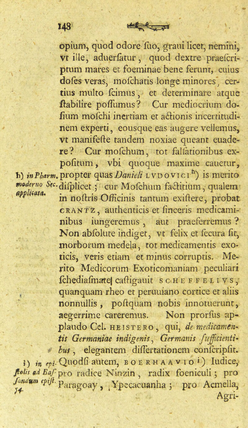 opium, quod odore fiio, graui licet, nemini, vt ille, aduerlatur , quod dextre praefcri- ptum mares et foeminae bene ferunt, cuius doles veras, molebatis longe minores cer- tius multo Icimus, et determinare atque flabilire polTumus? Cur mediocrium do- lium mofchi inertiam et a^Sbonis incertitudi- nem experti, eousque eas augere vellemus, vt manifefte tandem noxiae queant euade- re? Cur mofchum, tot fallationibus ex- politum , vbi quoque maxime canetur, li) propter quasZ?fl«7V// lvdovici'') is merito pioderno dilplicet 5 cur Molchuin fa^Slitium, qualem ' in noftris Officinis tantum exiftere, probat CRANTZ, authenticis et lineeris medicami- nibus iungeremus , aut praeferremus ? Non ablblute indiget, vt felix et fecura lir, morborum medela, tot medicamentis exo- ticis, veris etiam et minus corruptis. Me- rito Medicorum Exoticomaniam peculiari Ichedialmatej caftigauit scheffelivs,- quanquam rheo et peruuiano cortice et aliis nonnullis , poftquam nobis innotuerunt, aegerrime careremus. Non prorllis ap- plaudo Cei. hei st ero , qui, de medicamen-- tis Germaniae indigenis^ Germanis fulcienti- - hus, elegantem dilTertationem conlcriplit. i) in epi- Quodli autem, boerhaavio») ludicey /of/f «/i Pfl/pio radice Ninzin , radix foeniculi; pro fandum (piji. ^ ^ Ypccacuanha 5 pro Acmella, Agri-