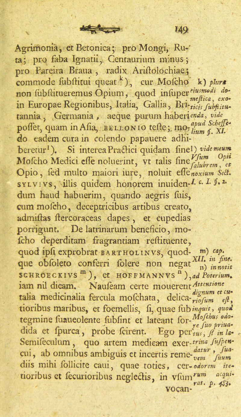 Agrimonia, et Betonica; proMongi, Ru-' ta; pro faba Ignatii, Centaurium minus; pro Fareiia Braua , radix Ariftolochiae; commode fubftitui queat cur Mofcho’ V) phrA non fubfiitueremus Opium, quod iniuper'’'^**'^' ^ 'A * ^ fffC/ttCU cxo* in Europae Regionibus, Italia, Gallia, ^n-tich fuhjiiui* tannia , Germania, aeque purum haberi poflet, quam in Afia, b e lx o n i o teftemor do eadem cura in colendo papan ere adhi- beretur*). Si intereaPra£l:ici quidam linei) Mofcho Medici clTe noluerint, vt talis Opio, fed multo maiori iure, noluit effknoxium Seci, SYLVivs, illis quidem honprem inuiden--^* dum haud habuerim, quando aegris luis, cum molcho, deceptricibus artibus creato, admiftas ftercoraceas dapes , et cupcdias porrigunt. De latiinarum beneficio, mo- lcho deperditam fragrantiam reftituente, quod ipli exprobrat bartholinvs, quod- i) uri. r • XIL in fine. que obloleto conferri lolere non negat in notis SGHROECKIVS *” ), Ct HOFFMANNVS ” ),a</ iam nU dicam, Nauleam certe monerent talia medicinalia fercula molchata, delica- tioribus maribus, et foemellis, fi, quae fub inguit, quod tegmine fuaueolente fubfint et lateant I-J r \ n- -r- re fuo prtua- aida et Ipurca, probe Icirent. Ego pcrV«y,y? m/<i- Semifeculum , quo artem medicam exer-^7»® Mpen- cui, ab omnibus ambiguis ct incertis rerne-^^,^*^ *fmm diis mihi Ibllicite cani, quae toties, odorem iu- tioribus et fecurioribus neglectis, in vfum''' ° ' rat. p. vocan-