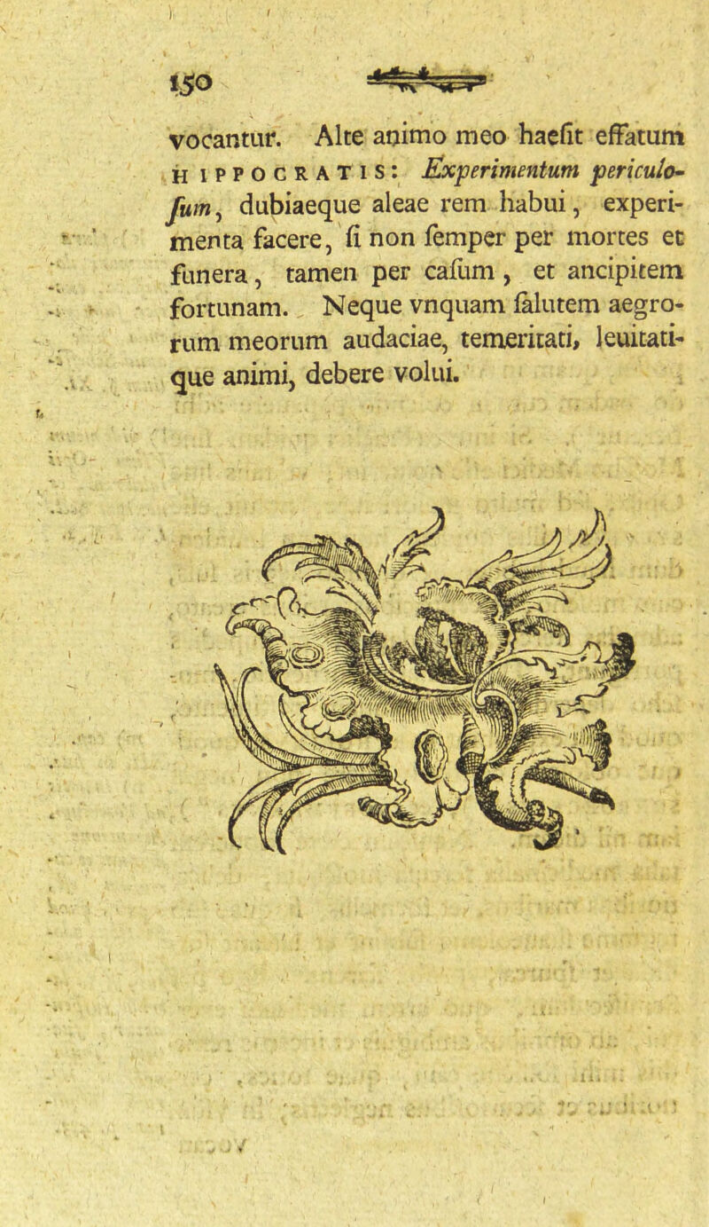 iSO vocantur. Alte animo meo hacfit effatum H iPPOCRATis; Experimentum periculo^ fum, dubiaeque aleae rem habui, experi- menta facere, fi non femper per mortes ec funera, tamen per cafum , et ancipitein fortunam. Neque vnquam falutem aegro- rum meorum audaciae, temeritati, leuitati- que animi, debere volui. I