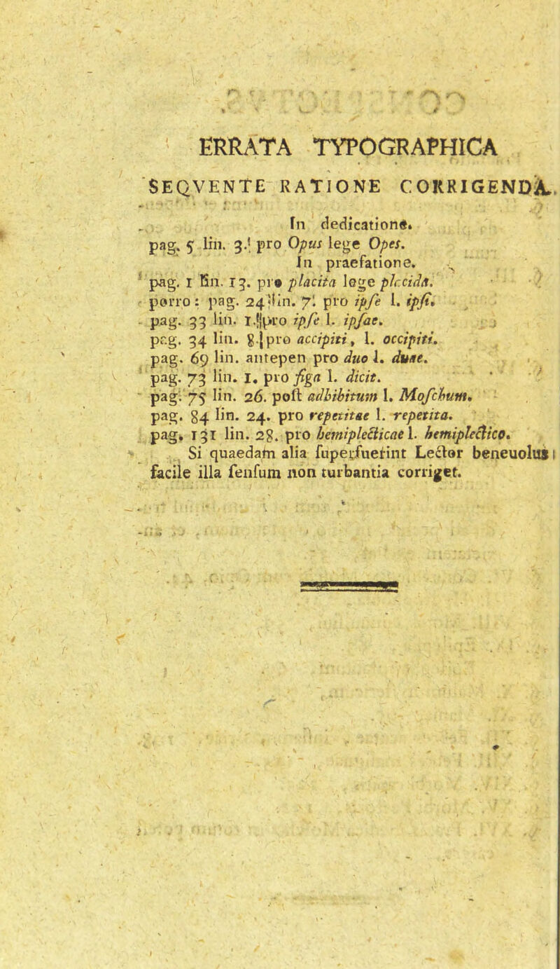 ' ERRATA TYPOGRAPHICA SEQVENTE RATIONE COKRIGENDJL Fn dedicationi, pag. 5 lin. 3.* pro Opus lege Opes. in praefatione. ^ * pag, I Bn. 13. pr* placita loge plccida. porro: pag. 24‘lin. pro ipfe 1. ipfi, - pag. 33 lin. I.jlpro ipfe 1. ipfae, ; pr.g. 34 lin. g |pr0 acdpiti, l. occipiti. pag. 69 lin. antepen pro due 1. duae. pag. 73 lin. I, pro fign \. dicit. ' ' ^ pag'. 75 lin. 26. pofl adbibitum I. Mofchum, pag. 84 lin. 24. pro repetitae 1. repetita. pag. 131 lin. 2?. pro bemipleSicaeY. hemiplecdko» Si quaedatn alia fupetfuefint Leiilor beneuolus facile illa feiifum non turbantia corriget.