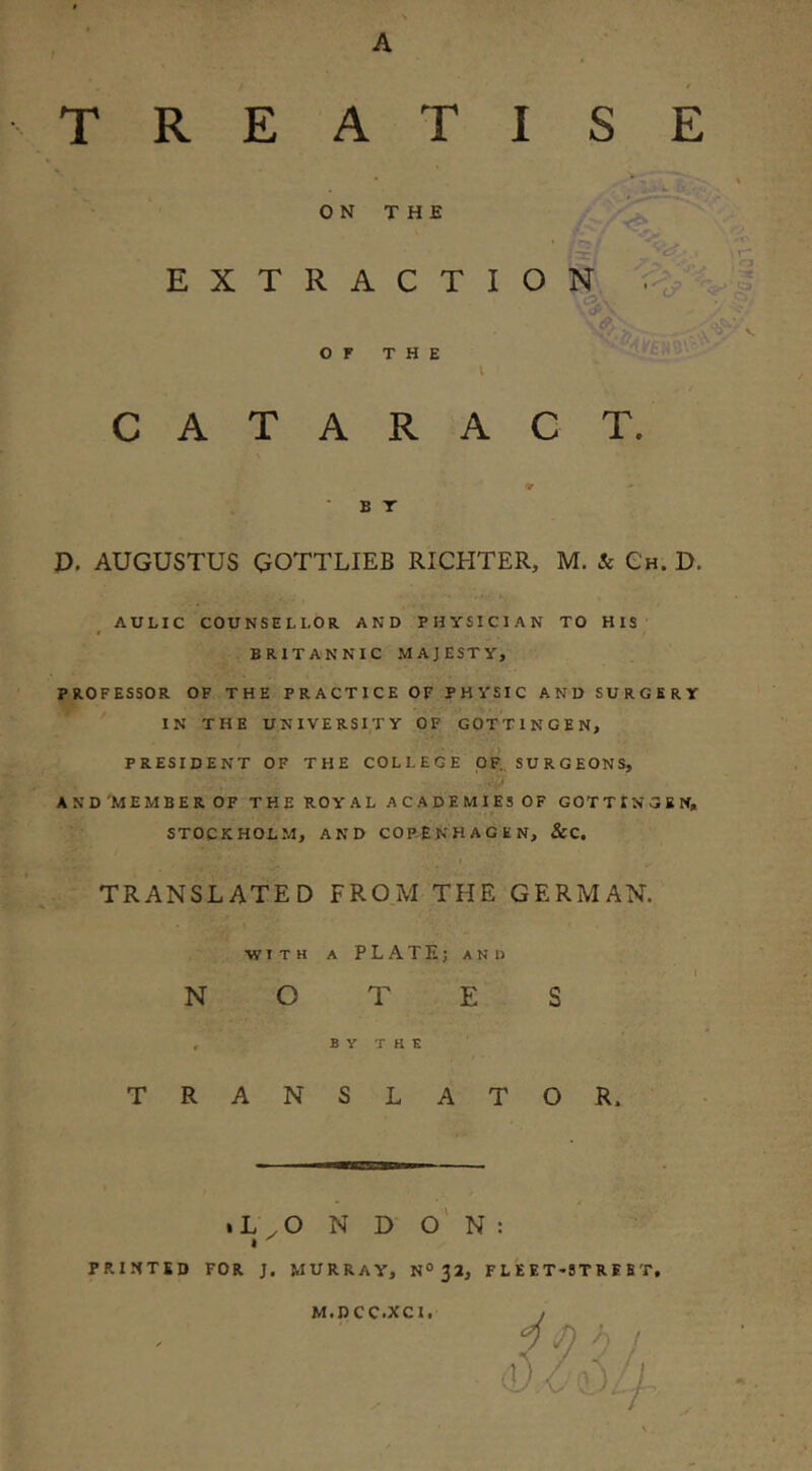 A TREATISE ON THE EXTRACTION, ■ OF THE o> 'I o \ CATARACT. B T P. AUGUSTUS GOTTLIEB RICHTER, M. & Ch. D. AULIC COUNSELLOR AND PHYSICIAN TO HIS BRITANNIC .MAJESTY, PROFESSOR OF THE PRACTICE OF PHYSIC AND SURGERY IN THE UNIVERSITY OF GOTTINGEN, PRESIDENT OF THE COLLEGE OF., SURGEONS, •V AND'MEMBER OF THE ROYAL ACADEMIES OF GOTTINGEN, STOCKHOLM, AND COPENHAGEN, &C. TRANSLATED FROM THE GERMAN. •WITH A P L A T E; A N D ' , v N O T E S , B Y T K E TRANSLATOR. .L .O N D o' N : I PRINTED FOR J. MURRAY, N® 32, F L E E T*ST R E B'T, M.DCC.XCI.