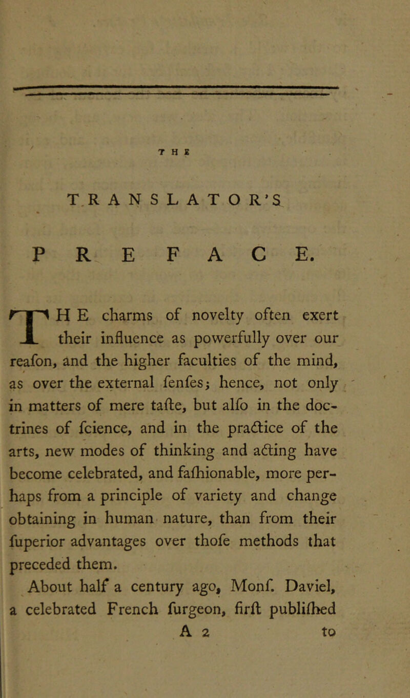 T H K T,R A N S L A T O R’S PREFACE. H E charms of novelty often exert their influence as powerfully over our reafon, and the higher faculties of the mind, as over the external fenfes; hence, not only in matters of mere tafte, but alfo in the doc- trines of fcience, and in the pra<fi:ice of the arts, new modes of thinking and adting have become celebrated, and faihionable, more per- haps from a principle of variety and change obtaining in human nature, than from their fuperior advantages over thofe methods that preceded them. About half a century ago, Monf. Daviel, a celebrated French furgeon, firft publifbed A 2 to
