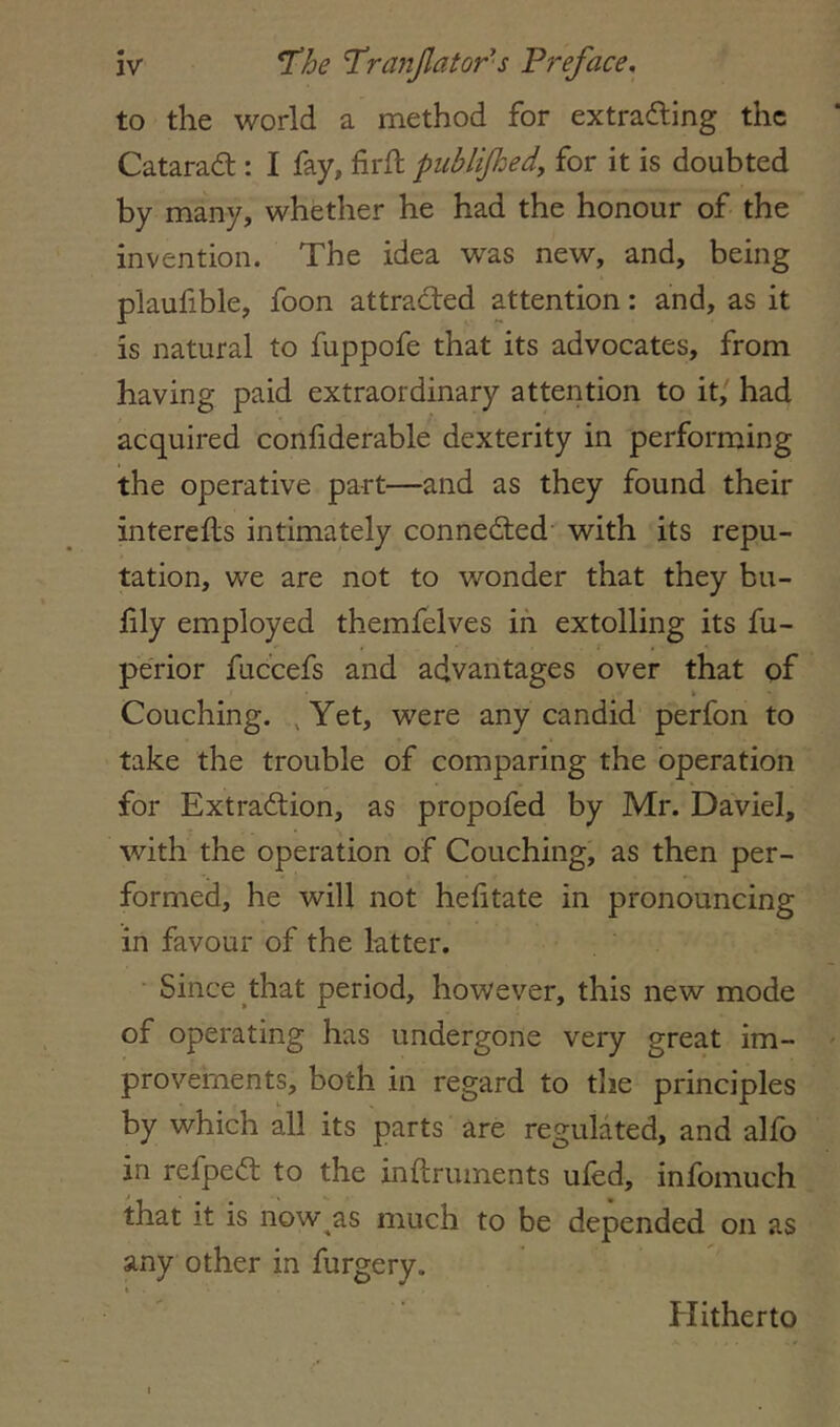to the world a method for extradling the Catarad;: I fay, firft piiblijhedy for it is doubted by many, whether he had the honour of the invention. The idea was new, and, being plaufible, foon attraded attention: and, as it is natural to fuppofe that its advocates, from having paid extraordinary attention to it/ had acquired confiderable dexterity in performing the operative part—and as they found their interefls intimately conneded with its repu- tation, we are not to wonder that they bu- fily employed themfelves in extolling its fu- pe'rior fuccefs and advantages over that of » Couching. ,Yet, were any candid perfon to take the trouble of comparing the operation for Extradion, as propofed by Mr. Daviel, with the operation of Couching, as then per- formed, he will not hehtate in pronouncing in favour of the latter. Since that period, however, this new mode of operating has undergone very great im- provements, both in regard to the principles by which all its parts are regulated, and alfo in refped to the inftruinents uled, infomuch that it is now^as much to be depended on as any other in furgery. Hitherto