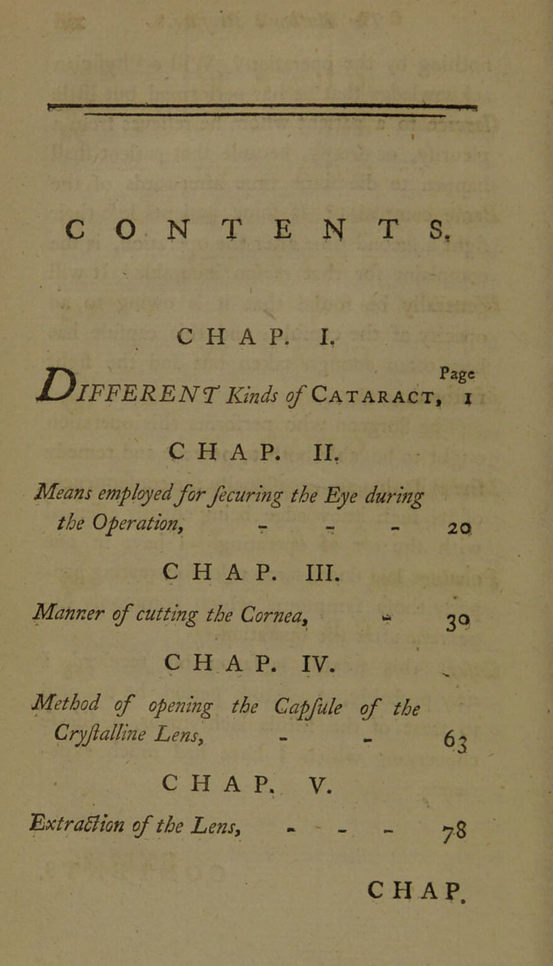 Wf CONTENTS, CHAP. I. D IFFERENT Kinds of Cataract, i C H A P. II, Means employed for fecuring the Eye during the Operation, - - - CHAP. III. Manner of cutting the Cornea, ^ I C H A P. IV. Method of opening the Gapfule of the Cryßalline Lens, CHAP. V. ExtraSlion of the Lens, - - - 20, 3® 63 78 CHAP.