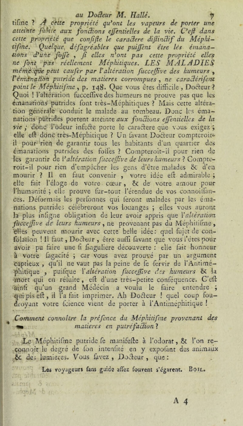 tifine ? A cette propriété qu’ont les vapeurs de porter une atteinte p.ibiie aux fonctions ejfcndelles de la vie. C’eji dans cette propriété que confifle le caractère dijtinctif du Méphi- tifme. Quelque, défagréables que puijfent être lès émana- tions d'une fojfe , fi elles n'ont pas cette propriété elles ne font pas réellement Méphitiques. LES MALADIES mêrAjèSqBe peut eau fer par V altération fuccejjive des humeurs , l’émanation putride des matières corrompues , ne caractérifcnt point le Méphitifme , p. 148. Que vous ères difficile , Docteur ? Quoi ! l’alteration fucceffive des humeurs ne prouve pas que les émanation^ putrides font très-Méphitiques ? Mais cette altéra- tion générale conduit le malade au tombeau. Donc les éma- nations pütrides portent atteinte aux fonctions ejfendcllcs de la vie ; donc l’odeur infeéte porte le caractère que vous exigez ; elle eft donc très-Méphiticjue ? Un lavant Docteur compteroit- il pour rien de garantir tous les habitants d’un quartier des émanations putrides des folles ? Compteroit-il pour rien de les garantir de 1*altération fuccejjive de leurs humeurs ? Compte- roit-il pour rien d’empècher les gens d’être malades ëc d’en mourir ? Il en faut convenir , votre idée eft admirable ; elle fait l’éloge de votre cœur, ëc de votre amour pour l’humanité ; elle prouve fur-tout l’étendue de vos connoilfan- ces. Déformais les perfonnes qui feront malades par les éma- nations putrides célébreront vos louanges ; elles vous auront la plus infigne obligation de leur avoir appris que l’altération fùccejfive de leurs humeurs, ne provenant pas du Méphitifme, elles peuvent mourir avec cette belle idée: quel fujet de con- folation ! Il faut, Docteur , être auffi favant que vous i’ètes pour avoir pu faire une fi fînguliere découverte : elle fait honneur à votre fagacité ; car vous avez prouvé par un argument captieux , qu’il ne vaut pas la peine de fe fervir de l’Antimé- phitique , puifque Y altération fuccejfvc des humeurs ët la mort qui en réfuite, eft d’une très-petite conféquence. C’effc ainfî qu’un grand Médecin a voulu le faire entendre ; qui pis eft, il l’a fait imprimer. Ah Doéteur ! quel coup fou- droyant votre fcience vient de porter à l’Antiméphitique ! Comment connaître la pré fonce du Méphitifme provenant des matières en putréfaction ? . «A CL ^ Le Méphitifme putride fe munifefte à l’odorat, & Ton re- • connoît le degré de fon intenfité en y expolânt des animaux te des lumières. Vous fàvez , Docteur, que: Les voyageurs fans guida allez fouvent s’égarent. Boil.