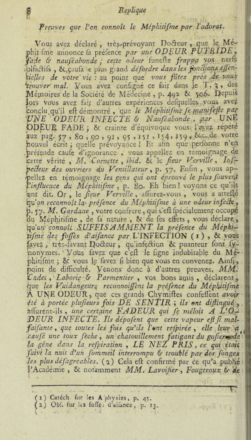 O • . _ * < * Preuves que Von connaît le Méphitifme par l'odorat, Vous avez déclaré , trè^-prévoyant Do&eur , que le. Me- phiffm’e annonce là préfence par une ODEUR P U J RIDE» 'fade & nauféabonde ÿ ceîtc odeur funtfle frappa vos nerfs .blfàéfifs , &,çaufa ie plus grand défordre dans les fonctionpcjjèn- Vielles de votre vie : au point que vous fûtes près de vous trouver• mal. Vous avez configné ce fait darçs Je T. 3 , des JMépaoires de la Société de Médecine , p. 492 &. 506- Depuis iors vous avez fait d’autres expériences defquelles vous avez conçlu qu’il eft démontré , que le Méphitifme Je pianifeftc pa.f VNE ' ODEUR INFECTE & Nauféabonde , par UNE ODEUR FADE ^ & crainte d’équivoque vous l'avez répété *UX 'pag. 57 , 80,90 , Qî » 95 , X 5 J , 154> ï 59 * &4C- dti vo,tre ïiouvel écrit ; quelle prévoyance î Et afin que perfonne n’en prétende caufe d’ignorance , vous appeliez en témoignage de cette vérité , M, Cornette , Ibid. fk le feur Verville, Inf- ÿecleu.r des ouvriers du Ventillateur, p. 57. Enfin , vous ap- peliez en témoignage les gens qui ont éprouvé le plus /ouvert l’influence du Méphitifme , p. 8o- Eh bien ! voyons ce qu’ils ®nt dit. Or „ le fieur Verville , affurez-vous , vous a attelle bu’on recqnnoît la.' préfence du Méphitifme à une odeur infeele » jp. 57. M. Gardane , votre confrère » qui s’ell fpécialemenp occupé du Méphitifme , de fa nature , St de fes effets » vous déclare» 'qCù.ù sonnoE SUFFISAMMENT la préfence du Méphi- tifme des foffes d’ai fan ce par L’INFECTION (1) , & vous | |ave? » très-favant Doéleur , qu'infçélion & puanteur font fy- monymes. ' VoUs favez que c’eff le Cgne indubitable du Mç- phitifme ; vous le favez fi bien que vous en convenez. Ainfi » point de difficulté, yénons donc à d’autres preuves, MMl Cadet, Laborie f Parmentier » vos bons amis , déclarent» que les Vuidangeurq reconnoijfent la préfence du Méphitifme A UNE ODEUR» que ces grands Chymiftes confefl'ent avoir été à portée plufieurs fois DE SENTIR ; ils ont dif ingué » âffurent-ils , une certaine FADEUR qui fe mêloit A L’O.-a DEUR INFECTE. Ils dépofent que cette vapeur eftfi mal- faifante, que toutes les fois qu’ils l'ont refpirée , elle leur a caufé une toux feche , un chatouillement fatigant du goferm-dc la gêne dans la refpiration , LÈ NEZ PRIS, ce qui étoit fuivi Ta nuit d’un fommeil interrompu & troublé par des fonges j les plus défagrèablcs. (2) Cela eft confirmé par Ce qu’a publié FAcadémie , & notamment MM. Lavoijïer, FoUgcroux 6’ de 11 3 h • v - ' (1) Catéch fur les A phyxies, p. 45. r