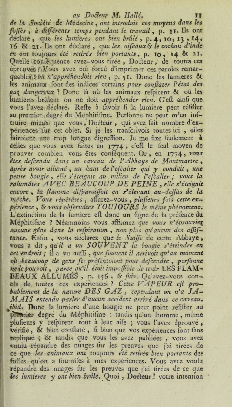 ie la Société de Médecine, ont introduit ces moyens dans les foffes , à différents temps pendant le travail, p. il. Ils ont déclaré , que les lumières ont bien brûlé , p. 4, io, 13 » 14* 16 & ai. Ils ont déclaré , que les oifeaux& le cochon d'inde en ont toujours été retirés bien portants, p. 10» « 4 £< 21. Quelle conféquence avez-vous tirée , Docteur, de toutes ces épreuve^? Vous avez été forcé d'imprimer ces paroles remar- quablesWh/z n'appréhendoit rien , p. 51. Donc les lumières ÜC les animaux font des indices certains pour conjiater Vétat des ga\ dangereux ? Donc là où les animaux refpirent &c où les lumières brûlent on ne doit appréhender rien. C’eft ainfi que vous l'avez déclaré. Relie à favoir fi la lumière peut réfuter au premier degré du Méphitifme. Perfonne ne peut m’en inf- truire mieux que vous, Docteur , qui avez fait nombre d’ex- périences fur cet objet. Si je les tranfcrivois toutes ici , elles fairoient une trop longue digreffion. Je me fixe feulement à celles que vous avez faites en 1774 , c’eft le feul moyen de prouver combien vous êtes conséquent. Or , en 1774 » vous êtes defcendu dans un caveau de l'Abbaye de Montmartre , après avoir allumé , au haut de Vefcalier qui y conduit , une petite bougie , elle s'éteignit au milieu de l’efcalier ; vous la ralumâtes AVEC BEAUCOUP DE PEINE , elle s'éteignit encore , la flamme difparoiffoit en s'élevant au-deffus de la mèche. Vous répétâtes , aflurez-vous , plufieurs fois cette ex- périence , & vous obfervdtes TOUJOURS le même phénomène. L'extinction de la lumière eft donc un figne de la préfènce du Méphitifrne ? Néanmoins vous affirmez que vous n’éprouviez aucune gêne dans la refpiration , non plus qu'aucun des afjif- tants. Enfin , vous déclarez que le Suift'e de cette Abbaye, vous a dit , qa’il a vu SOUVENT la bougie s'éteindre en cet endroit • il a vu auffi , que fouvent il arrivait qu'au moment ou beaucoup de gens fe préfentoient pour defcendre , perfonne ne le pouvait, parce qu'il était impoffihle de tenir LES FLAM- BEAUX ALLUMÉS , p. 156 , & fuiv. Qu’avez-vous con- clu de toutes ces expériences ? Cette VAPEUR eft pro- bablement de la nature DES GAZ , cependant on n'a JA- MAIS entendu parler d'aucun accident arrivé dans ce caveau. Jtbidi Donc la lumière d’une bougie ne peut point réfifter au pî??nier degré du Méphitifme : tandis qu’un homme , même plufieurs y refpirent tout à leur aife ; vous l’avez éprouvé , vérifié, & bien conftaté , fi bien que vos expériences font fans répliqué 5 te tandis que vous les avez publiées , vous avez voulu répandre des nuages fur les preuves que j’ai tirées de ce que les animaux ont toujours été retirés bien portants des fofl'es qu’on a foumifes à mes expériences. Vous avez voulu répandre des nuages fur les preuves que j’ai tirées de ce que les lumières y ont bien brûlé. Quoi, Docteur ! votre intention