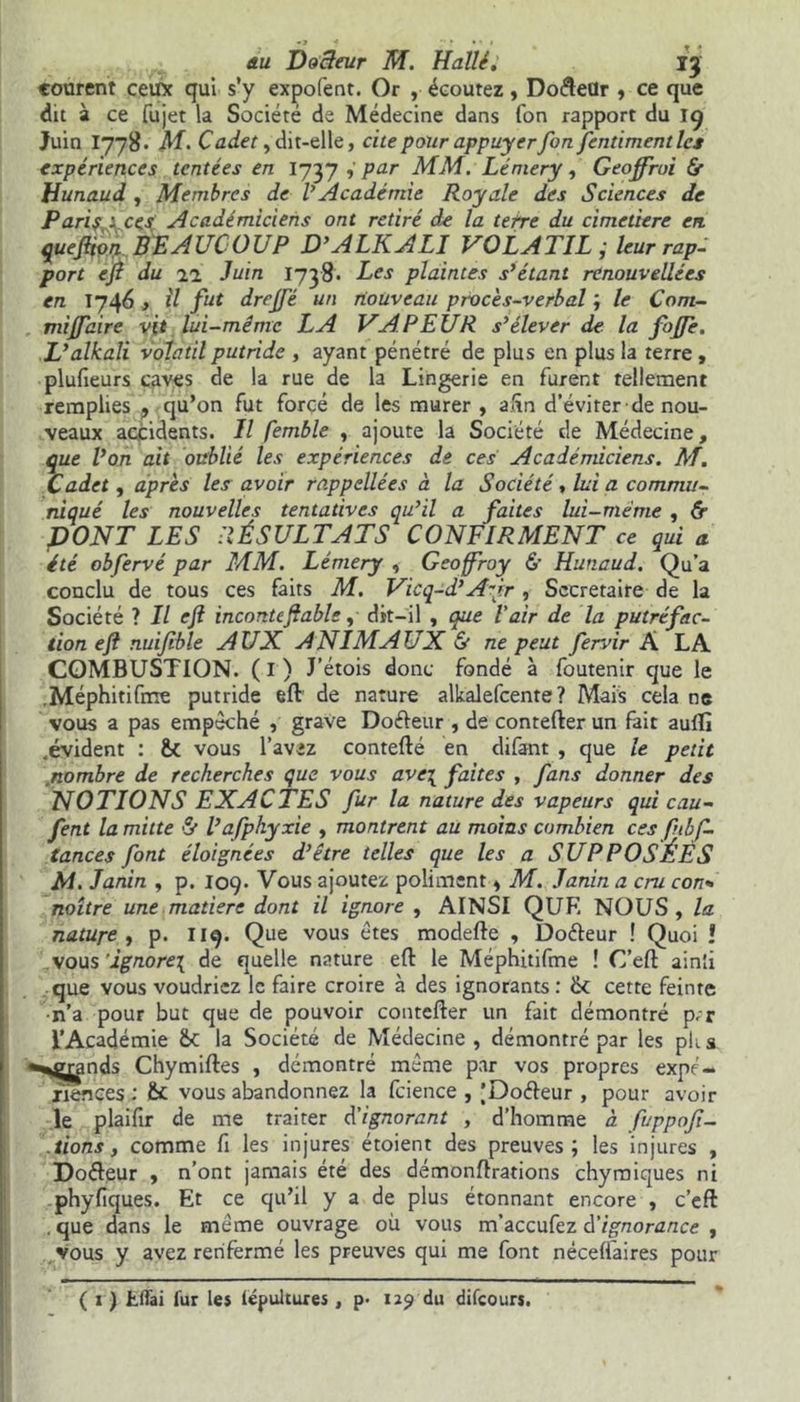 courent ceux qui s’y expofent. Or , écoutez , Do&eür , ce que dit à ce fujet la Société de Médecine dans Ton rapport du 19 Juin I778. M. Cadet y dit-elle, cite pour appuyer fon fentimentlcs expériences tentées en I737 par MM. Lémery, Geoffroi 6r Hunaud , Membres de VAcadémie Royale des Sciences de Paris À ces Académiciens ont retiré de la terre du cimetière en queftion BEAUCOUP D’ALKALI VOLATIL ; leur rap- port eji du 21 Juin 1738. Les plaintes s’étant renouvelées en T746 y il fut drejfé un nouveau procès-verbal ; le Com- miffaire vit lui-même LA VAPEUR s’élever de la fojfe. L’alkali volatil putride , ayant pénétré de plus en plus la terre , plufieurs caves de la rue de la Lingerie en furent tellement remplies , qu’on fut forcé de les murer , afin d’éviter de nou- veaux accidents. Il femble , ajoute la Société de Médecine, que l’on ait oublié les expériences de ces Académiciens. M. Cadet , après les avoir rappellées à la Société, lui a commu- niqué les nouvelles tentatives qu’il a faites lui-même , & DONT LES RÉSULTATS CONFIRMENT ce qui a été obfervé par MM. Lémery , Geoffroy & Hunaud. Qu’a conclu de tous ces faits M. Vicq-d’ A~ir , Secrétaire de la Société ? Il eji incontcffable, dit-il , que l'air de la putréfac- tion eft nuijible AUX ANIMAUX & ne peut fervir À LA COMBUSTION, (i) J’étois donc fondé à foutenir que le .Méphitifme putride eft de nature alkalefcente ? Mais cela ne vous a pas empêché , grave Doéleur , de contefter un fait auffi .évident : vous l’avez contefté en difant , que le petit nombre de recherches que vous ave\ faites , fans donner des NOTIONS EXACTES fur la nature des vapeurs qui eau- fent la mitte & l’afphyxie , montrent au moins combien ces fnbf- tances font éloignées d’être telles que les a SUPPOSÉÈS M. Janin , p. 109. Vous ajoutez poliment y M. Janin a cru con- naître une matière dont il ignore , AINSI QUE NOUS , la nature y p. 119. Que vous êtes modefte , Doéteur ! Quoi ! vous ignore^ de quelle nature eft le Méphitifme ! C’eft ainîi que vous voudriez le faire croire à des ignorants: & cette feinte ■n’a pour but que de pouvoir contefter un fait démontré p.r l’Académie fit la Société de Médecine, démontré par les plis «^g^inds Chymiftes , démontré même par vos propres expé- riences : fit vous abandonnez la fcience , |Do<fteur , pour avoir le plaifir de me traiter d'ignorant , d’homme à fuppoji- tions y comme fi les injures étoient des preuves; les injures , Dofteur , n’ont jamais été des démonftrations chymiques ni phyfiques. Et ce qu’il y a de plus étonnant encore , c’eft que dans le même ouvrage où vous m’accufez d'ignorance , vous y avez renfermé les preuves qui me font nécelfaires pour ( 1 ) Effai fur les iepultuxes, p- 129 du difeours.