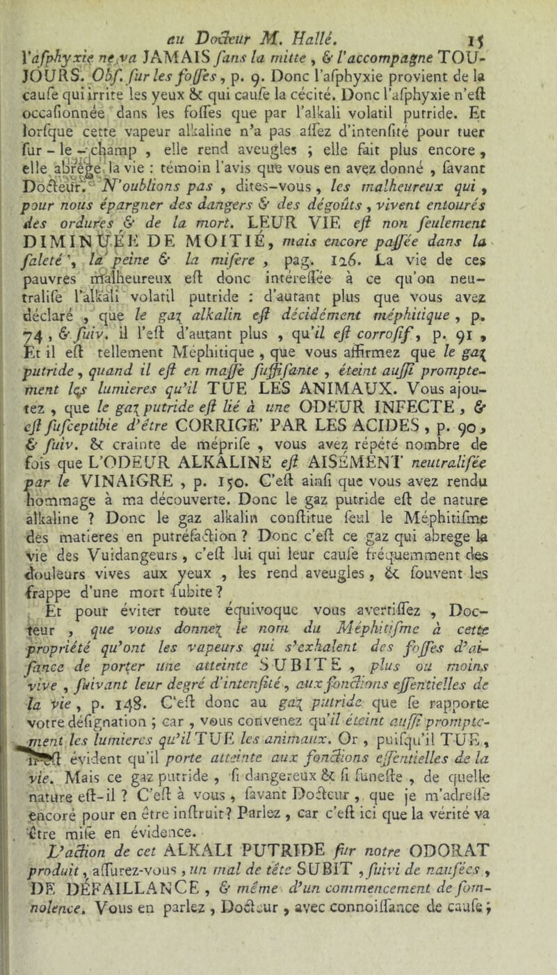 Yafphyxiç ne va JAMAIS fans la mitte , & l’accompagne TOU- JOURS. Obf. fur les fojfes, p. 9. Donc l’afphyxie provient de la caufe qui irrite les yeux & qui caufe la cécité. Donc l’afphyxie n’eft occafionnée dans les fortes que par l’alkali volatil putride. Et lorfque cette vapeur alkaline n’a pas allez d’intenlité pour tuer fur - le - champ , elle rend aveugles ; elle fait plus encore , elle alJrege la vie : témoin l’avis que vous en avez donné , favanr DofteUr.c‘‘N’oublions pas , dites-vous, les malheureux qui , pour nous épargner des dangers & des dégoûts , vivent entourés des ordures & de la mort. LEUR VIE efl non feulement DIMINUÉE DE MOITIÉ, mais encore pajfée dans la faleté\ la peine 6’ la mifere , pag. 126. La vie de ces pauvres malheureux efl donc intérelîée à ce qu’on neu- tralife l’alkali volatil putride : d’autant plus que vous avez déclaré , que le ga\ alkalin eft décidément méphitique , p. 74 , & fuiv. il l’eft d’autant plus , qu’il eft corroftf, p. 91 , Et il eft tellement Méphitique , que vous affirmez que le ga^ putride, quand il eft en majfe fuftifante , éteint aujji prompte- ment Iqp lumières qu’il TUE LES ANIMAUX. Vous ajou- tez , que le ga\ putride efl lié à une ODEUR INFECTE , & eft fufeeptibie d’être CORRIGE’ PAR LES ACIDES , p. 90, & fuiv. & crainte de méprife , vous avez répété nombre de fois que L’ODEUR ALKALINE eft AISÉMENT neutralifée par le VINAIGRE , p. 150. C’eft ainfi que vous avez rendu hommage à ma découverte. Donc le gaz putride eft de nature alkaline ? Donc le gaz alkalin conftitue feul le Méphitifme des matières en putréfaction ? Donc c’eft ce gaz qui abrégé la Vie des Vuidangeurs, c’eft lui qui leur caufe fréquemment des douleurs vives aux yeux , les rend aveugles, £< fouvent les frappe d’une mort fubite ? Et pour éviter toute équivoque vous avertirez , Doc- teur , que vous donner^ le nom du Méphitifme à cette propriété qu’ont les vapeurs qui s’exhalent des fojfes d’ai- fance de porter une atteinte SUBITE , plus ou moins vive , fuivant leur degré d'intenjiié, aux fondons ejfentielles de la vie , p. 148. C’eft donc au ga\ putride que fe rapporte votre défignation ; car , vous convenez qu’/Y éteint aufjiprompte- ; nient les lumières qu’il TUE les animaux. Or , puifqu’il TUE, îï^Çft évident qu’il porte atteinte aux fondions ejfentielles de la vie. Mais ce gaz putride , fi dangereux fk fi funefte , de quelle nature eft-il ? C’eft à vous , favant Doftcur , que je m’adrelfe encore pour en être inftruir? Pariez , car c’eft ici que la vérité va être mife en évidence. L’adion de cet ALKALI PUTRIDE fur notre ODORAT produit, a durez-vous , un mal de tête SUBIT , fuivi de naufées , DE DÉFAILLANCE, & même d’un commencement de forn- nolence. Vous en parlez , DotLur , avec connoilfance de caufe,