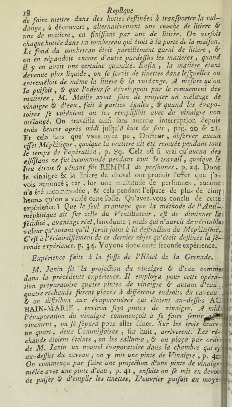 vg Rtpftqtiâ de faire mettre dans des hottes definies à tranfporter ïa vuî- dange, à découvert, alternativement une couche de litière & une de matière, en finijfant par une de litiere. On verfoit chaque hottee dans un tombereau qui étoit à la porte de la maifon. Le fond du tombereau étoit pareillement garni de litiere , ô' on en répandoit encore d'autre pardejji/s les matières , quand il y en avait une certaine quantité. Enfin , la matière étant devenue plus liquide , on fie ferait de tinettes dans lefiquelles on entremêlait de même la litiere & la vuiiange. A rnefure qu’on la puifoit, & que l’odeur fie développoit par le remuement des matières , M. Maille avoit foin de projeter un mélange de vinaigre & d’eau, fait à parties égales ; ê' quand les évapo- toires fie vuidoietit on les remplificit avec du vinaigre non mélangé. On travailla ainfi (ans aucune interruption depuis trois heures après midi jufqu’à kuit du foir , pag. 10 & al. Et cela fans que! vesus ayez pu , Dofteur , obferver aucun effet Méphitique , quoique la matière ait été remuée pendant tout le temps de L’opération , p. #9. Cela ft vrai qu’aucun des cjjifans ne fut incommodé pendant tout le travail, quoique le lieu étroit & gênant fut F.ÉMPLI de pcrfonr.es, p. 24. Donc Je vinaigre la litiere de cheval ont produit l’effet que j’a- vois annoncé ; car , fur une multitude de perfonnes , aucune n’a été incommodée , &: cela pendant l’efpacc de plus de cinq heures qu’on a vuidé cette folle. Qu’avez-vous conclu de cette expérience ? Que le feul avantage que la méthode de /’Anti- méphitique ait fur celle du Ventiüateur , efl de diminuer la fétidité , avantage réel, fans doute ; mais qui n’aurait de véritable, valeur qu’autant qu’il feroit joint a la dcfiruâion du Méphitifme. C’efl à Véclaircijjement de ce dernier objet qu’ctoit dcfiince la fé- condé expérience, p. 54. Voyons donc cette fécondé expérience. Expérience faite à la feffe de l’Hôtel de la Grenade. M. Janin fit la projection du vinaigre & d’eau comme | dans la. précédente expérience. Il employa pour cette opéra- tion préparatoire quatre pintes de vinaigre 6’ autant d’eau .. quatre réchauds furent placés à différents endroits du caveau .. & on difîribua aux évcpuraloires qui éteient au-diffus AL BAIN-MARIE , environ fept pintes de vinaigre. A mid l’évaporation du vinaigre commençait à fe faire fen tir. vivement , on fe fépara pour aller diner. Sur les trois heure, un quart, deux Commifiaires , fur huit, arrivèrent. Les ré- -I chauds étoient éteints , on les ralluma , & on plaça par ordr de M. Janin un nouvel évaporatoirc dans la chambre qui ej au-deffus du caveau ; on y mit une pinte de Vinaigre , p. 4c On commença par faire une projection d’une pinte de vinaigr mêlée avec une pinte d’eau , p. 41 , enfiùte on fe mit en devoi de puijer & d’emplir les tinettes. L’ouvrier puifoit au moye