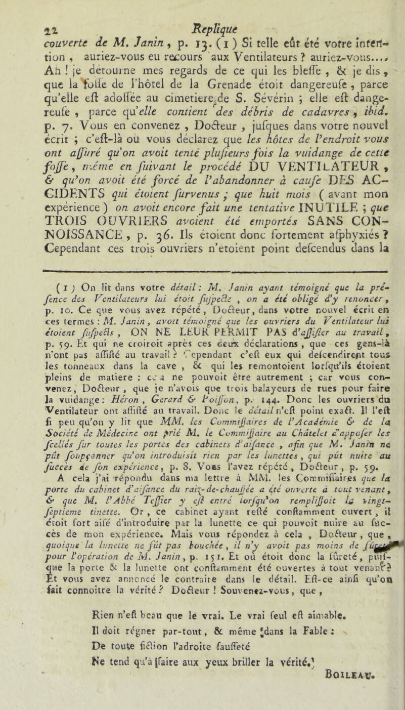 couverte de M. Janin , p. 13. (1 ) Si telle eut été votre inten- tion , auriez-vous eu recours aux Ventilateurs ? auriez-vous.... Air ! je détourne mes regards de ce qui les bielle , & je dis , que la folle de l'hôtel de la Grenade étoit dangereufc , parce qu’elle eft adollée au cimetiere_.de S. Sévérin ; elle eft dange- reulé ■> parce quelle contient des débris de cadavres , ibid. p. 7. Vous en convenez , Docteur , jufques dans votre nouvel écrit ; c’eft-là ou vous déclarez que les hôtes de Vendrait vous ont a [Juré qu'on avait tente plujïeurs fois la vuidange de cette fojfe, même en fuivant le procédé DU VENTILATEUR, & qu’on avait été forcé de Vabandonner à caufe DES AC- CIDENTS qui étaient furvenus ■ que huit mois ( avant mon expérience ) on avait encore fait une tentative INUTILE ; que TROIS OUVRIERS avaient été emportés SANS CON- NOISSANCE , p. 36. Ils étoient donc fortement atphyxiés ? Cependant ces trois ouvriers n’etoient point defeendus dans U ( 1 ; On lit dans votre détail: M. Janin ayant témoigné que la pré- fiencc dis Ventilateurs lui étoit fiujpecle , on a été obligé d'y renoncer, p. 10. Ce ciiie vous avez répété, Doffeur, dans votre nouvel écrit en ces termes : M. Janin, avoit témoigné que les ouvriers du Ventilateur lui étoient fufpecls , ON NE LEUR Pt R MIT PAS d’ajjificr au travail, p. 59. Et qui ne croiroit après ces fieux déclarations , que ces gens-là n'ont pas affilié au travail r Cependant c’eft eux qui delcendireftt tous les tonneaux dans la cave , fit qui les remontoient Iorlqu’ils étoient pleins de matière : ce a ne pouvoit être autrement ; car vous con- venez, Dofieur , que je n’avois que trois balayeurs de rues pour faire la vuidange: Héron , Gérard & Voijjon, p. 144. Donc les ouvriers du Ventilateur ont affilié au travail. Donc le détail n’tfl point exafi. 11 l’eft fi peu qu’011 y lit que M.M, les Commrfiaires de l'Académie & de la Société de Médecine ont prié Al, le Cvmmijjairc au Châtelet d'appefer les fcellés fur toutes les portes des cabinets d'ai fiance , afin que AL Janin ne pût fioupf enter qu’on introduisit rien par les lunettes , qui pût nuire au fuccés de fon expérience, p. S. Voes l’avez répété, Doéieur , p. 59. A cela j’ai répondu dans ma lettre à MM. les Comniiffair.es que la porte du cabinet d’ai fiance du ra'nyde-chaujjéc a été ouverte à tout venant, & que M. l'Abbc Tefijier y ejl entré lorjqtéon rcmplifioit la vingt- Jeptieme tinette. Or , ce cabinet ayant relié corflamment ouvert, il étoit fort ailé d'introduire par la lunette ce qui pouvoit nuire au fflc- cès de mon expérience. Mais vous répondez à cela , Dofteur , que quoique la lunette ne jût pas bouchée , il n’y avoit pas moins de Ju^ pour l’opération de M. Janin, p. 15 t. Et où étoit donc la fureté, puif- we la porte & la lunette ont conftamment été ouvertes à tout venantJ t vous avez annoncé le contraire dans le détail. F.fl-ce ainli qu’on fait connoître la vérité ? Dofieur ! Souvenez-vous, que , ï Rien n’eft beau que le vrai. Le vrai feul eft aimable. 11 doit régner par-tout, & même ‘dans la Fable : De toute fifiion l’adroite fauffeté Ne tend qu’à {faite aux yeux briller la vérité.’