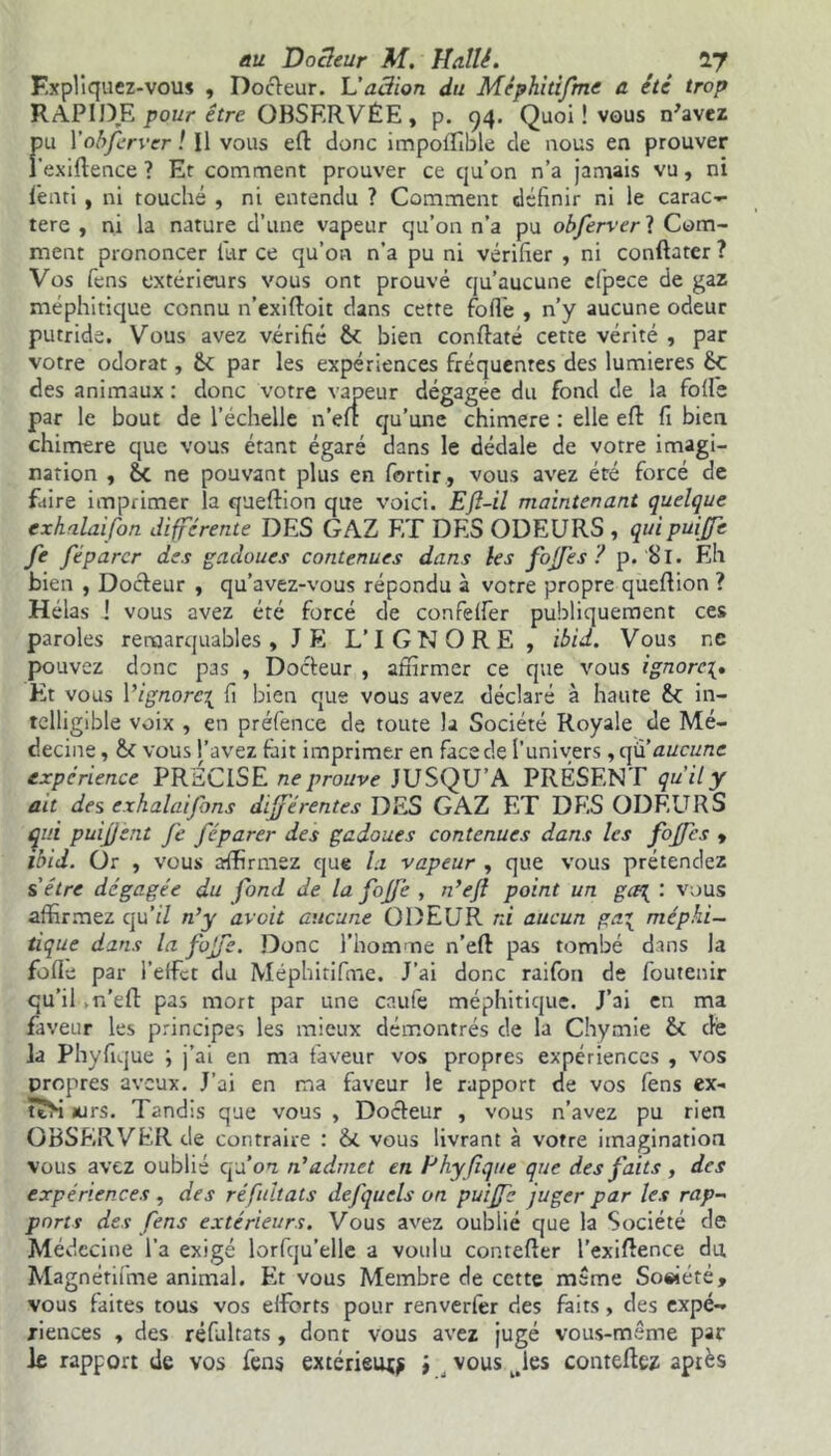 Expliquez-vous , Docleur. L'action du Méphitifme a été trop RAPIDE pour être OBSERVÉE, p. 94. Quoi ! vous n'avez fu Y obfer ver ! Il vous eft donc impoflible de nous en prouver exiftence ? Et comment prouver ce cju’on n’a jamais vu, ni fênti , ni touché , ni entendu ? Comment définir ni le carac- tère , ni la nature d’une vapeur qu’on n’a pu obferverl Com- ment prononcer lur ce qu’on n’a pu ni vérifier , ni conftatcr ? Vos fens extérieurs vous ont prouvé qu’aucune cfpece de gaz méphitique connu n’exifloit dans cette folle , n’y aucune odeur putride. Vous avez vérifié ÔC bien conflaté cette vérité , par votre odorat, 6c par les expériences fréquentes des lumières 6c des animaux : donc votre vapeur dégagée du fond de la folle par le bout de l’échelle n’efl qu’une chimere : elle efl: fi bien chimere que vous étant égaré dans le dédale de votre imagi- nation , 6c ne pouvant plus en fortir, vous avez été forcé de faire imprimer la queftion que voici. Efl-il maintenant quelque exhalaifon différente DES GAZ ET DES ODEURS , quipuijfe fe féparcr des gadoues contenues dans les fojfes ? p. Si. Eh bien , Docleur , qu’avez-vous répondu à votre propre queflion ? Hélas ! vous avez été forcé de confelfer publiquement ces paroles remarquables, J El L’IGNORE , ibid. Vous ne pouvez donc pas , Docleur , affirmer ce que vous ignore Et vous \’ignore\ fi bien que vous avez déclaré à haute 6c in- telligible voix , en préfence de toute la Société Royale de Mé- decine , 6c vous l’avez fait imprimer en face de l’univers , aucune expérience PRECISE ne prouve JUSQU’A PRÉSENT qu'il y ait des exhalaifans differentes DES GAZ ET DES ODEURS qui puifjent fe féparer des gadoues contenues dans les fojfes , ibid. Or , vous affirmez que la vapeur , que vous prétendez s être dégagée du fond de la foffe , n’efl point un ga\ : vous affirmez qu'il n’y avoit aucune ODEUR ni aucun ga\ méphi- tique dans la foffe. Donc l’homme n’eft pas tombé dans la fofle par l’effet du Méphitifme. J’ai donc raifon de foutenir qu’il m’efl pas mort par une caufe méphitique. J’ai en ma faveur les principes les mieux démontrés de la Chymie 6c de la Phyfique ; j’ai en ma faveur vos propres expériences , vos propres aveux. J’ai en ma faveur le rapport de vos fens ex- teSi wrs. Tandis que vous , Docleur , vous n’avez pu rien OBSERVER de contraire : 6c vous livrant à votre imagination vous avez oublié qu 'on n'admet en Phyfique que des faits , des expériences, des réfultats defqucls on puiffe juger par les rap- ports des fens extérieurs. Vous avez oublié que la Société de Médecine l’a exigé lorfqu’elle a voulu conrefler l’exiflence du Magnétifine animal. Et vous Membre de cette meme So«iété, vous faites tous vos efforts pour renverfèr des faits, des expé- riences , des réfultats, dont vous avez jugé vous-méme par