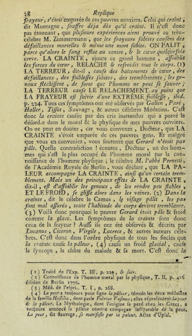 frayeur, s’étoit'zmparéede ces pauvres ouvriers. Celui qui craint 9 dit Montagne , fouffre déjà dès qu’il craint. Il n’eft donc pas étonnant , que plujïeurs expériences aient prouvé au très- célebre M. Zimmermann , que les frayeurs fubites caufent des défaillances mortelles & même une mort Jubite. ON PALIT , parce qu’alors le fang reflue au centre , & le cœur quelquefois creve. LA CRAINTE , ajoute ce grand homme , affaiblit les forces du cœur, RELACHE & refroidit tout le corps, (i) LA TERREUR, dit-il , caufe des battements de cœur, des défaillances , des foiblejfes fubites, des tremblements y les ge- noux fléchijfent , de forte que l’homme ne peut fe fauver ; LA TERREUR caufe LE RELACHEMENT au point que LA FRAYEUR efi Juivie d'une EXTRÊME foibtejfe, ibid. p. 114. Tous ces fymptomesont été obfervés par Galien , Paré , Haller, Tijfot, Sauvage, 6t. autres célébrés Médecins. C’eft donc la crainte caufée par des cris inattendus qui a porté le déford.e dans le moral 6< le phyfique de mes pauvres ouvriers. On ne peut en douter , car vous convenez , Doéteur, que LA CRAINTE s’étoit emparée de ces pauvres gens. Et malgré que vous en conveniez , vous foutenez que Gérard n’étoit pas pâle. Quelle contradiction ! écoutez , Doéteur , un des hom- mes qui s’eft le plus occupé de l’homme moral par la con- noiiïance de l’homme phyfique , le célébré M. l’abbé Pcrnetû, de l’Académie Royale de Berlin, vous déclare , que LA PA- LEUR accompagne LA CRAINTE , ainf qu’un certain trem- blement. Mais un des principaux effets de LA CRAINTE , dit-il , eft d’affoiblir les genoux , de les rendre peu fables , ET LE FROID , fe glijfe alors dans les veines, (a) Dans la crainte , dit le célébré le Camus , le vifage pâlit , les pas font mal ajfurés , toute l’habitude du corps devient tremblante. (3) Voilà donc pourquoi le pauvre Gérard étoit pâle & froid comme la glace. Les fymptômes de la crainte font donc ceux de la frayeur ? Auffl ils ont été obfervés ht décrits par Lucanus , Cicéron , Virgile , Lucrèce , ht autres auteurs célé- brés. C’eft donc dans l’ordre phyfique de tous les fiecles que la crainte, caufe la pâleur, ( 4 ) caufe un froid glacial , caufe la fyncope , la chûte du malade ht fa mort. C’efl donc la # ( 1 ) Traité rie l’Exp. T. III’, p. 229, & fuiv. (2) Connoiffance rie l’homme moral par le phyfique, T. II, p. 415 édition de Berlin 1776. ( 3 ) Méd. dé l’efpru. T. I , p. 26$. (4) La peur a toujours pour ligne la pâleur, témoin les deux médaiflcs de la famille Hof ilia , dont parle Fitlvius Vofinus-,elies réprefentent La peur & la pâleur. La Mythologie, dont l’otigine fe perd chez les Grecs, a toujours annoncé la pdielir comtne compagne infcparable de la peur. La peur, dit Sauvage, fc manifefie par La pâleur, Aéics d’Upfal.