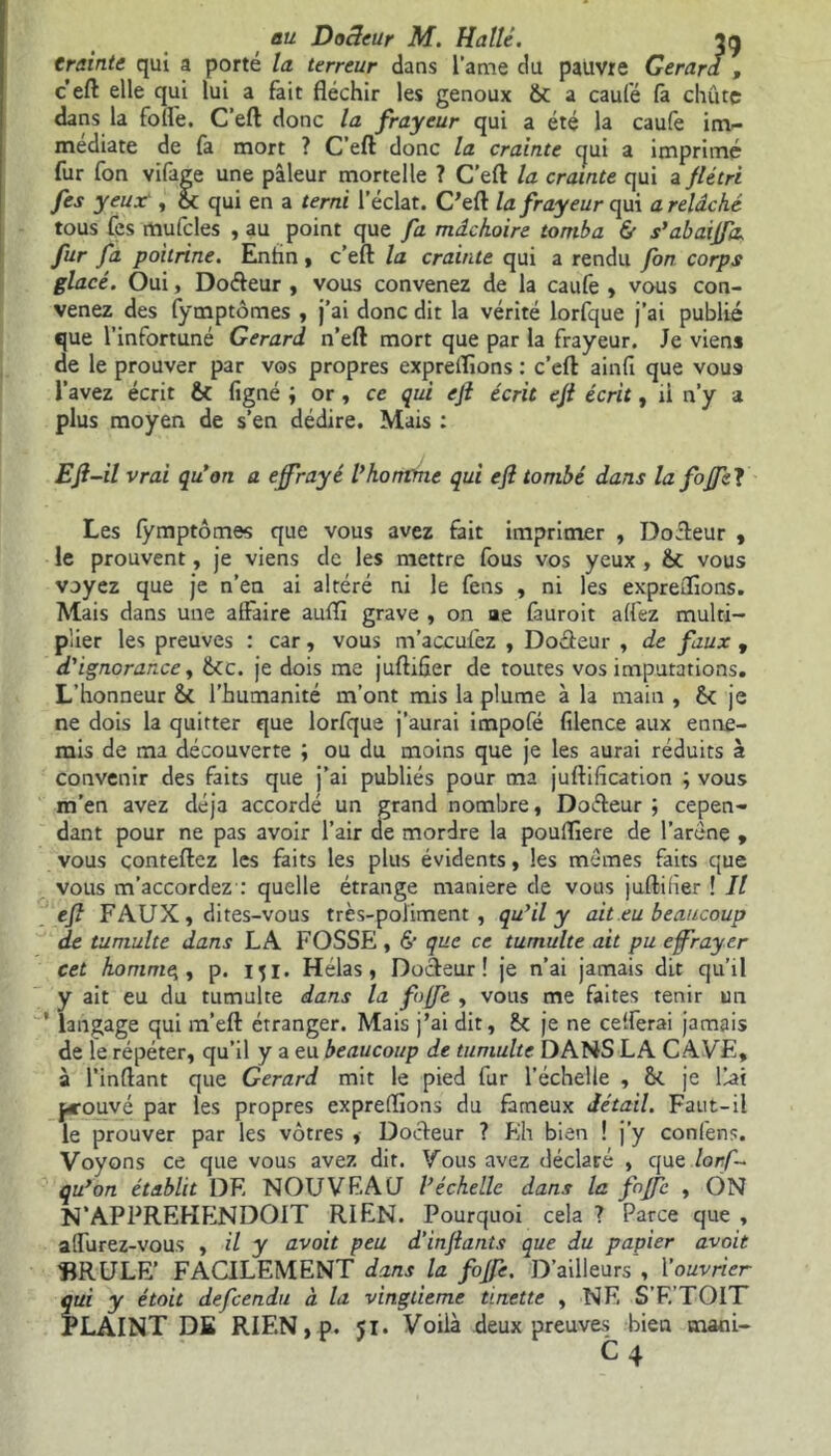 Crainte qui a porté la terreur dans lame du pauvre Gérard , c’eft elle qui lui a fait fléchir les genoux &C a caufé là chûtç dans la folle. C’eft donc la frayeur qui a été la caufe im- médiate de fa mort ? C’eft donc la crainte cjui a imprimé fur fon vifage une pâleur mortelle ? C’eft la crainte qui a flétri fes yeux‘, & qui en a terni l’éclat. C’eft la frayeur qui a relâché tous fes mufcles , au point que fa mâchoire tomba & s’abaiffa, fur fa poitrine. Enhn , c’eft la crainte qui a rendu fon corps glacé. Oui, Doéteur , vous convenez de la caufe , vous con- venez des fymptômes , j’ai donc dit la vérité lorfque j’ai publié que l’infortuné Gérard n’eft mort que par la frayeur. Je viens de le prouver par vos propres expreifions : c’eft ainfi que vou9 l’avez écrit & ligné ; or , ce qui ejl écrit eft écrit, il n’y a plus moyen de s’en dédire. Mais : Efl-il vrai qu'on a effrayé Vhomme qui eff tombé dans lafoffel Les fymptômes que vous avez fait imprimer , Dofteur , le prouvent, je viens de les mettre fous vos yeux , ôc vous voyez que je n’en ai altéré ni le fens , ni les expreflions. Mais dans une affaire auffl grave , on ae fauroit affez multi- plier les preuves : car, vous m’acculez , Dofteur , de faux 9 d'ignorance, fkc. je dois me juftifier de toutes vos imputations. L’honneur l’humanité m’ont mis la plume à la main , je ne dois la quitter que lorfque j’aurai impofé fîlence aux enne- mis de ma découverte ; ou du moins que je les aurai réduits à convenir des faits que j’ai publiés pour ma juftification ; vous m’en avez déjà accordé un grand nombre, Dofteur ; cepen- dant pour ne pas avoir l’air de mordre la poufflere de l’aréne , vous conteftez les faits les plus évidents, les memes faits que vous m’accordez : quelle étrange maniéré de vous juftifier ! Il eff FAUX, dites-vous très-poliment, qu'il y ait eu beaucoup de tumulte dans LA FOSSE , & que ce tumulte ait pu effrayer cet homme,, p. iji. Helas, Docteur! je n’ai jamais dit qu’il y ait eu du tumulte dans la foffe , vous me faites tenir un ' langage qui m’eft étranger. Mais j’ai dit, & je ne celferai jamais de le répéter, qu’il y a eu beaucoup de tumulte DANS LA CAVE, à l’inftant que Gérard mit le pied fur l’échelle , &. je liai fcouvé par les propres expreffions du fameux détail. Faut-il le prouver par les vôtres , Docteur ? Eh bien ! j’y confens. Voyons ce que vous avez dit. Vous avez déclaré , que lorf~ qu'on établit DE NOUVEAU l'échelle dans la foffe , ON N’APPREHENDOIT RIEN. Pourquoi cela ? Parce que , alfurez-vous , il y avait peu d'inftants que du papier œvoit BRULE’ FACILEMENT dans la fojfe. D’ailleurs , Youvrier qui y était defcendu à la vingtième tinette , NE S'F.'TOIT PLAINT DE RIEN,p. 51. Voilà deux preuves bien mani- C 4