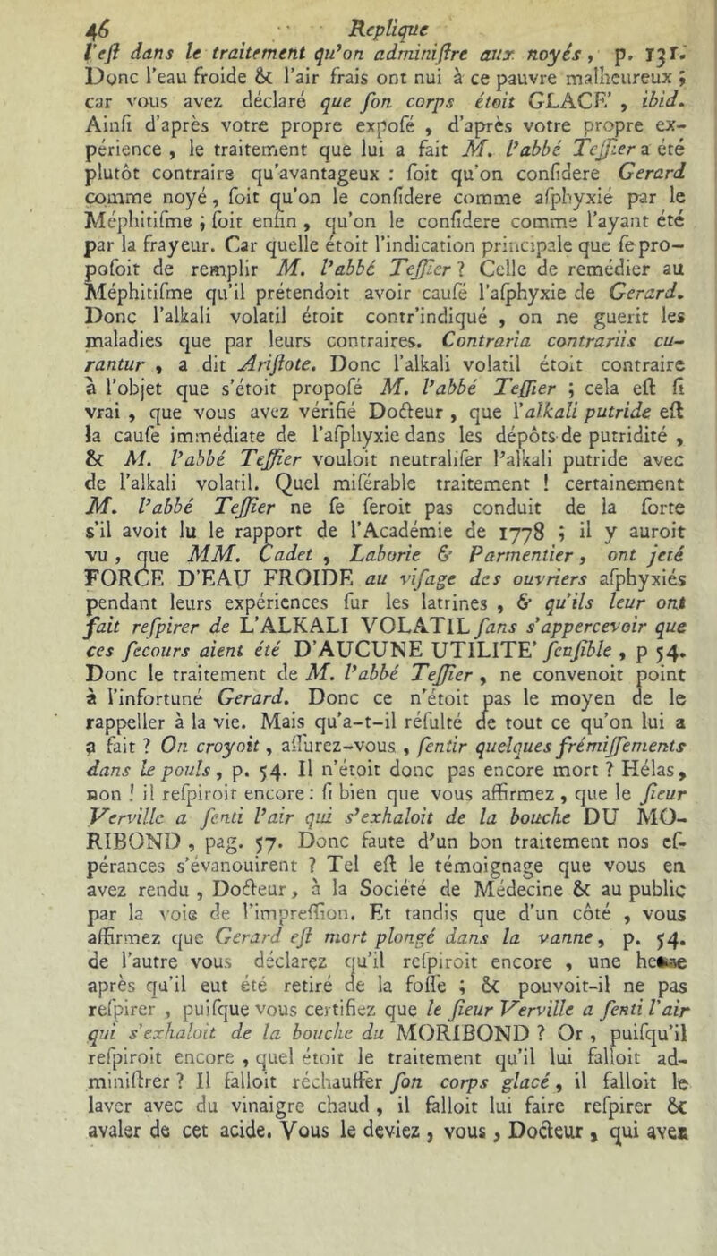 l'eft dans le traitement qu’on adminiflrc aux noyés, p. 13 T. Dune l’eau froide l’air frais ont nui à ce pauvre malheureux ; car vous avez déclaré que fon corps était GLACE’ , ibid. Ainfi d’après votre propre expofé , d’après votre propre ex- périence , le traitement que lui a fait M. l’abbé Teffier a été plutôt contraire qu’avantageux : fbit qu’on confidere Gérard comme noyé, foit qu’on le confidere comme afphyxie par le Méphitifme i foit enfin , qu’on le confidere comme l’ayant été par la frayeur. Car quelle étoit l’indication principale que fepro- pofoit de remplir M. l’abbé Teffier ? Celle de remédier au Méphitifme qu’il prétendoit avoir caufé l’afphyxie de Gérard. Donc l’alkali volatil étoit contr’indiqué , on ne guérit les maladies que par leurs contraires. Contraria contrariis cu~ rantur , a dit Arifiote. Donc l’alkali volatil étoit contraire a l’objet que s’étoit propofé M. l’abbé Teffier ; cela efl fi vrai , que vous avez vérifié Doéteur , que Yalkali putride efl la caufe immédiate de l’afphyxie dans les dépôts de putridité , & M. l’abbé Teffier vouloit neutralifer l’alkali putride avec de l’alkali volatil. Quel miférable traitement ! certainement M. l’abbé Teffier ne fe feroit pas conduit de la forte s’il avoit lu le rapport de l’Académie de 1778 ; il y auroit vu, que MM. Cadet , Laborie & Parmentier, ont jeté FORCE D’EAU FROIDE au vif âge des ouvriers afphyxiés pendant leurs expériences fur les latrines , & qu’ils leur ont fait refpirer de L’ALKALI VOLATIL fans s’appercevoir que ces fccours aient été D’AUCUNE UTILITE’ fcnfble , p 54. Donc le traitement de M. l’abbé Teffier , ne convenoit point à l’infortuné Gérard. Donc ce n'étoit pas le moyen de le rappeller à la vie. Mais qu’a-t-il réfulté de tout ce qu’on lui a a fait ? On croyait, aflurez-vous , fentir quelques frémiffiements dans le pouls, p. 54* Il n’étoit donc pas encore mort ? Hélas, non ! il refpiroit encore: fi bien que vous affirmez , que le feur Verville a fend l’air qui s’exhaloit de la bouche DU MO- RIBOND , pag. 57. Donc faute d’un bon traitement nos cf- pérances s’évanouirent ? Tel efl le témoignage que vous en avez rendu , Doffieur, à la Société de Médecine & au public par la voie de l’impreffion. Et tandis que d’un côté , vous affirmez que Gérard ef mort plongé dans la vanne, p. 54. de l’autre vous déclarez qu’il refpiroit encore , une heê«e après qu’il eut été retiré cie la folle ; Sc pouvoit-il ne pas refpirer , puifque vous certifiez que le feur Verville a fend l’air qui s’exhaloit de la bouche du MORIBOND ? Or , puifqu’il refpiroit encore , quel étoit le traitement qu’il lui falîoit ad- miniftrer ? Il falloit réchauffer fon corps glacé, il falloit le laver avec du vinaigre chaud , il falloit lui faire refpirer St avaler de cet acide. Vous le deviez , vous, Docteur , qui avet