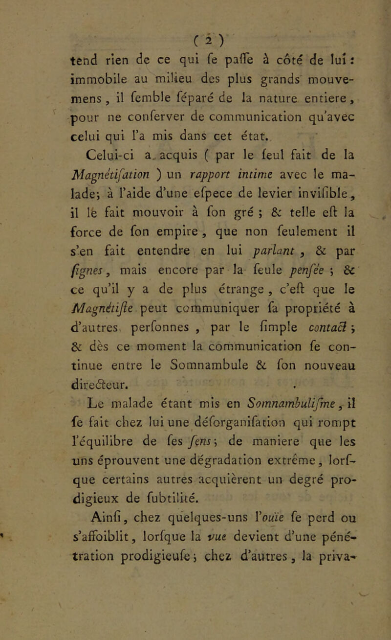 tetîd rien de ce qui fe paiïe à côté de lui : immobile au milieu des plus grands mouve- mens , il femble féparé de la nature entière, pour ne conferver de communication qu’avec celui qui l’a mis dans cet état. Celui-ci a, acquis ( par le feul fait de la Magnétifation ) un rapport intime avec le ma- lade; à l’aide d’une efpece de levier invifible, il lë fait mouvoir à fon gré ; & telle eft la force de fon empire , que non feulement il s’en fait entendre en lui parlant , & par (ignés, mais encore par la- feule penfée ; & ce qu’il y a de plus étrange , c’eft: que le Magnétijie peut communiquer fa propriété à d’autres, perfonnes , par le fimple contacl ; & dès ce moment la communication fe con- tinue entre le Somnambule & fon nouveau directeur. Le malade étant mis en Somnambulijme, il fe fait chez lui une déforganifation qui rompt l’équilibre de fes /enr; de maniéré que les uns éprouvent une dégradation extrême, lorf- que certains autres acquièrent un degré pro- digieux de fubtilité. Ainfi, chez quelques-uns Vouïe fe perd ou s’affoiblit, lorfque la vue devient d’une péné- tration prodigieufe ; chez d’autres, la priva-