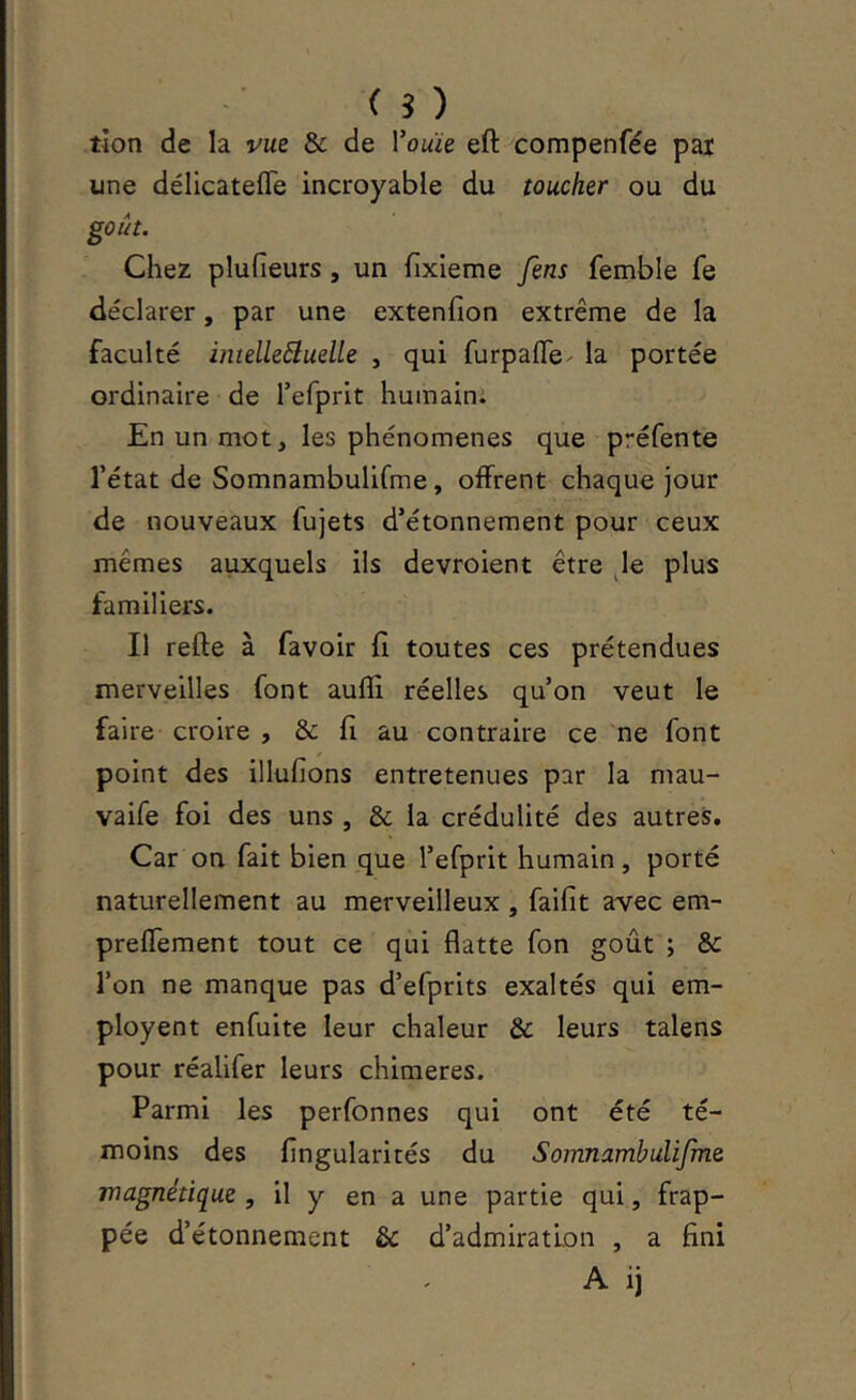 ( s ) tîon de la vue & de Vouie eft compenfée pai une délicateffe incroyable du toucher ou du goût. Chez plufieurs, un hxieme fens femble fe déclarer, par une extenfion extrême de la faculté imelleôluelle , qui furpafle- la portée ordinaire de refprit huinaini En un mot, les phénomènes que préfente l’état de Somnambulifme, offrent chaque jour de nouveaux fujets d’étonnement pour ceux mêmes auxquels ils devroient être Je plus familiers. Il refte à favoir fi toutes ces prétendues merveilles font aufli réelles qu’on veut le faire croire , & fi au contraire ce ne font point des illufions entretenues par la mau- vaife foi des uns , & la crédulité des autres. Car on fait bien que l’efprit humain, porté naturellement au merveilleux , faifit avec em- prefTement tout ce qui flatte fon goût ; & l’on ne manque pas d’efprits exaltés qui em- ployent enfuite leur chaleur & leurs talens pour réalifer leurs chimères. Parmi les perfonnes qui ont été té- moins des Angularités du SomnambuUJme magnétique , il y en a une partie qui, frap- pée d’étonnement & d’admiration , a fini A ij