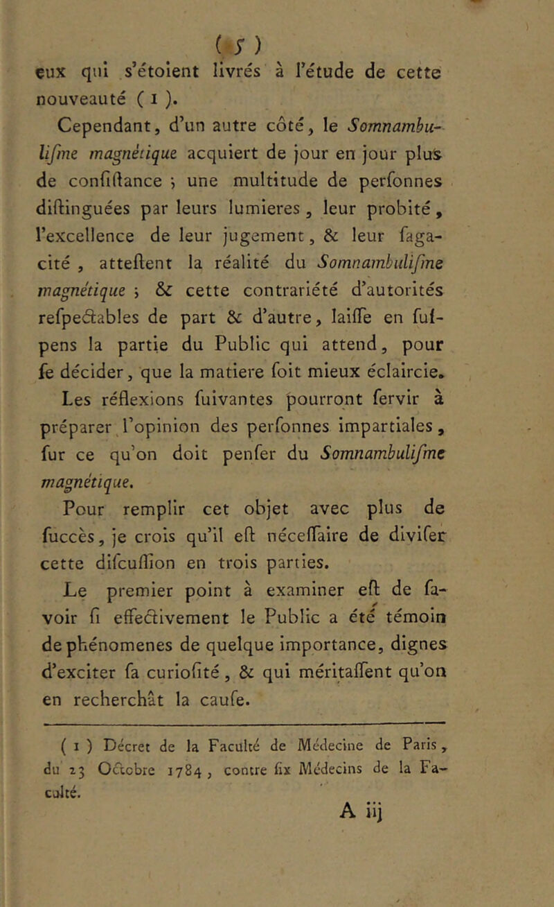 (S ) eux qui s’étoient livrés à l’étude de cette nouveauté ( i )• Cependant, d’un autre côté, le Somnambu-- lifine magnétique acquiert de jour en jour plu^ de confiftance •, une multitude de perfonnes diftinguées par leurs lumières , leur probité, l’excellence de leur jugement, & leur faga- cité , attellent la réalité du Somnambulifme magnétique ; & cette contrariété d’autorités refpeâables de part & d’autre, lailTe en ful- pens la partie du Public qui attend, pour fe décider, que la matière foit mieux éclaircie. Les réflexions fuivantes pourront fervir à préparer l’opinion des perfonnes impartiales, fur ce qu’on doit penfer du Somnambulifme magnétique. Pour remplir cet objet avec plus de fuccès, je crois qu’il eft néceflaire de divifer cette difcuflîon en trois parties. Le premier point à examiner eft de fa- voir fi effectivement le Public a été témoin de phénomènes de quelque importance, dignes d’exciter fa curiofité, & qui méritalfent qu’on en recherchât la caufe. ( I ) Décret de la Faculté de Médecine de Paris , du 23 Oclcbre 1784 , contre fix Médecins de la Fa- culté.