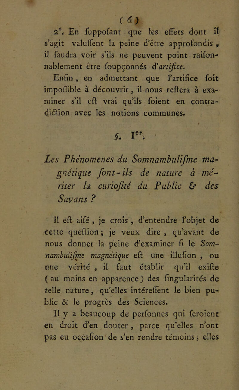 ( (!) 2°* En fuppofant que les effets dont îl s’agit valuffent la peine d’être approfondis , il faudra voir s’ils ne peuvent point raifon- nablement être foupçonnés à'artijice. Enfin, en admettant que l’artifice foit impoffible à découvrir, il nous reftera à exa- miner s’il eft vrai qu’ils loient en contra- diélion avec les notions communes. §, ■ Les Phénomènes du SomnamhuUfme ma- gnétique font-ils de nature à mé- riter h curiofité du Public & des Savons ? II efl; aifé, je croîs , d’entendre l’objet de cette queftion ; je veux dire , qu’avant de nous donner la peine d’examiner fi le Som- nambulifme magnétique eft une illufion , ou une vérité , il faut établir qu’il exifte (au moins en apparence) des fingularités de telle nature, qu’elles intéreffent le bien pu- blic & le progrès des Sciences. II y a beaucoup de perfonnes qui feroient en droit d’en douter , parce qu’elles n’ont pas eu oççafion de s’en rendre témoins i elles