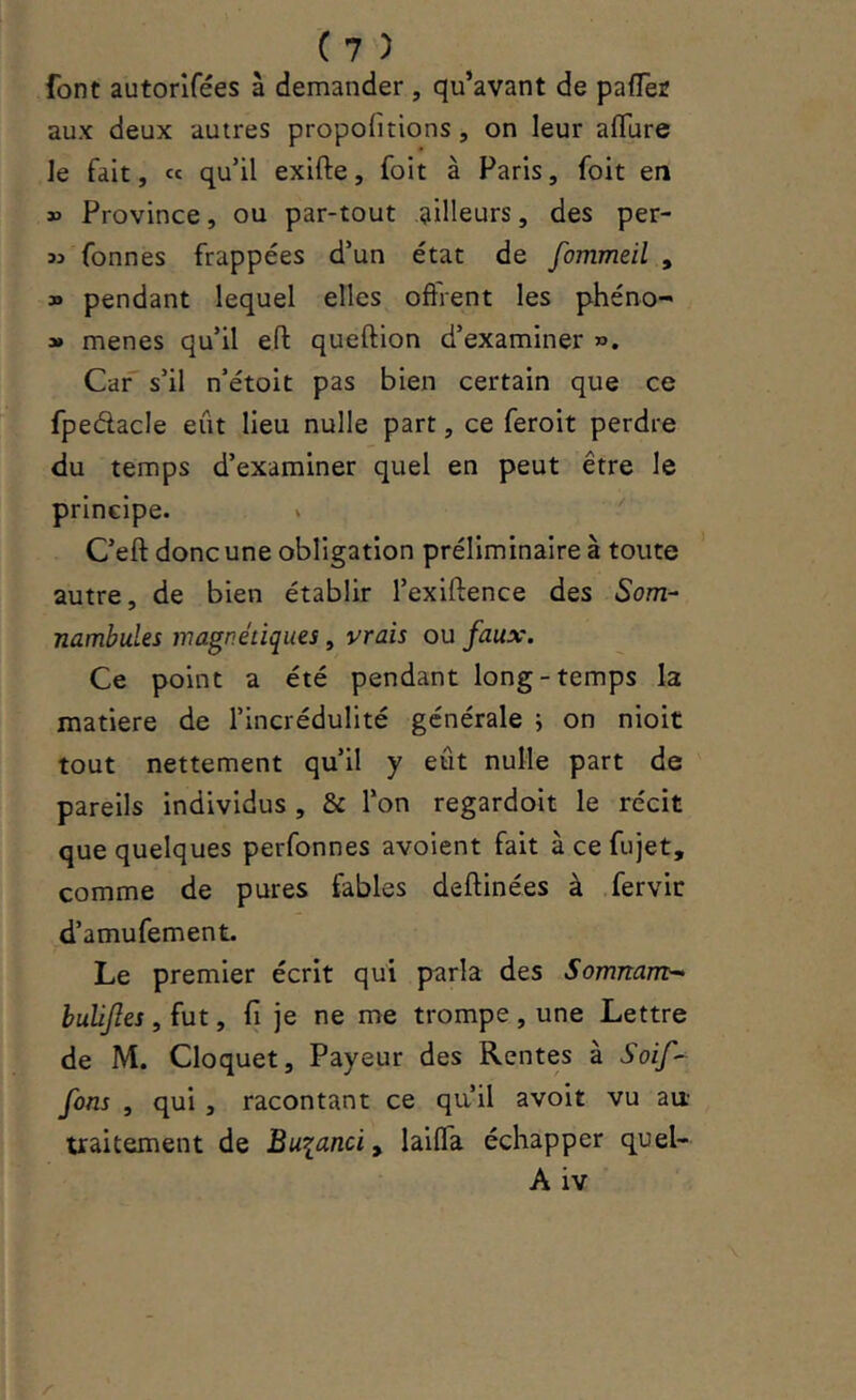 font autorlfées à demander , qu’avant de pafler aux deux autres propofitions, on leur aflure le fait, « qu’il exifte, foit à Paris, foit en » Province, ou par-tout pilleurs, des per- M fonnes frappées d’un état de fommeil , » pendant lequel elles offrent les phéno- » menes qu’il eff: queftion d’examiner ». Car' s’il n’étoit pas bien certain que ce fpedacle eût lieu nulle part, ce feroit perdre du temps d’examiner quel en peut être le principe. » ' C’eft donc une obligation préliminaire à toute ’ autre, de bien établir l’exiftence des Som- nambules magnétiques, vrais ou faux. Ce point a été pendant long-temps la matière de l’incrédulité générale i on nioit tout nettement qu’il y eût nulle part de pareils individus , & l’on regardoit le récit que quelques perfonnes avoient fait à ce fujet, comme de pures fables deftinées à fervir d’amufement. Le premier écrit qui parla des Somnam- huUJîes, fut, fi je ne me trompe , une Lettre de M. Cloquet, Payeur des Rentes à Soif-^ fons , qui , racontant ce qu’il avoit vu au- traitement de Bu^anci, lailTa échapper quel- A iv