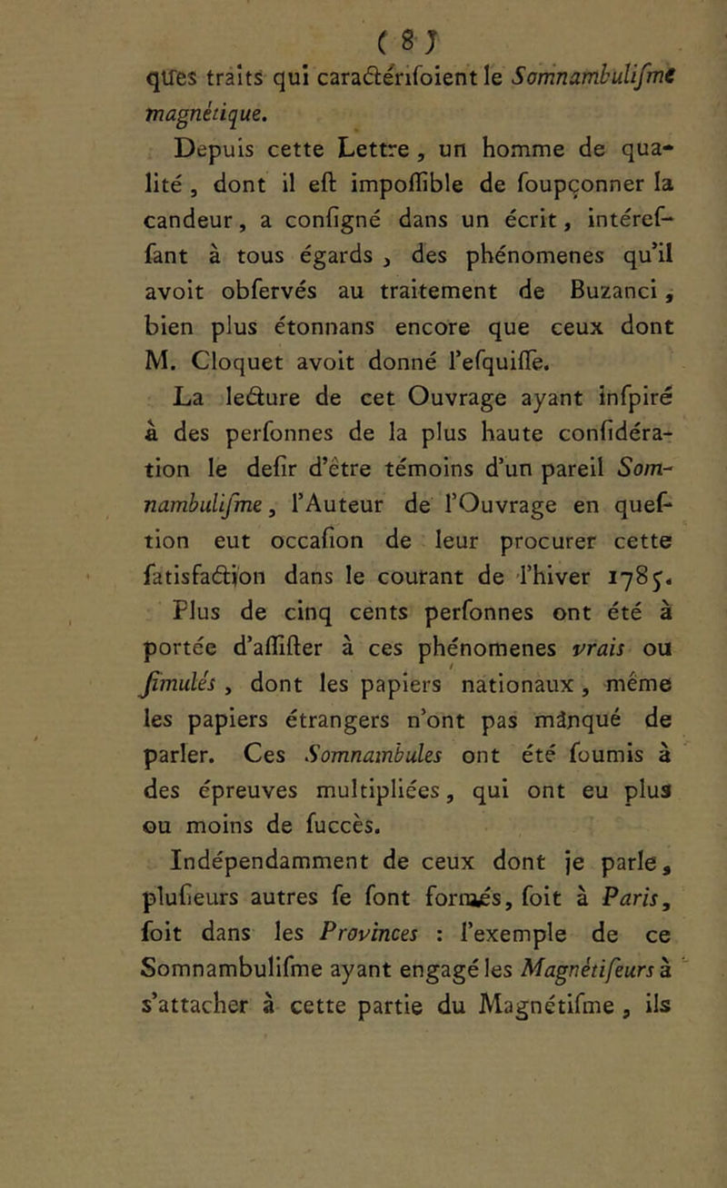 qiles traits qui caraâérifoient le Somnambulifme magnétique. Depuis cette Lettre , un homme de qua- lité , dont il eft impoflible de foupçonner la candeur, a configné dans un écrit, intéref-* fant à tous égards , des phénomènes qu’il avoit obfervés au traitement de Buzanci, bien plus étonnans encore que ceux dont M. Cloquet avoit donné l’efquillè. La ledure de cet Ouvrage ayant infpiré a des perfonnes de la plus haute confidéra- tion le defir d’être témoins d’un pareil Som- nambulifme 5 l’Auteur de l’Ouvrage en quef- tion eut occafion de leur procurer cette fatisfadion dans le courant de 'l’hiver 178 Plus de cinq cents perfonnes ont été à portée d’aflîfter à ces phénomènes vrais ou Jîmulés y dont les papiers nationaux, meme les papiers étrangers n’ont pas mànqué de parler. Ces Somnambules ont été fournis a des épreuves multipliées, qui ont eu plus ou moins de fuccès. Indépendamment de ceux dont je parle, pluheurs autres fe font fornajés, foit à Paris, foit dans les Provinces : l’exemple de ce Somnambulifme ayant engagé les Magnétifeursà. s’attacher à cette partie du Magnétifme , ils