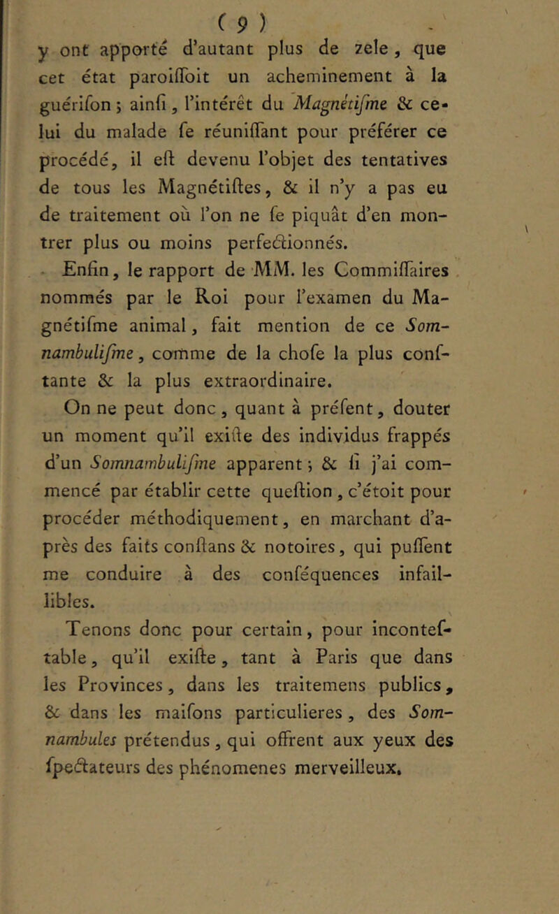 y ont apporté d’autant plus de zele, que cet état parolffblt un acheminement à la guérifon ; ainfi, l’intérêt du Magnétifme & ce- lui du malade fe réunilTant pour préférer ce procédé, il efl; devenu l’objet des tentatives de tous les Magnétiftes, & il n’y a pas eu de traitement où l’on ne fe piquât d’en mon- trer plus ou moins perfeélionnés. • Enfin, le rapport de MM. les Commifiaires nommés par le Roi pour l’examen du Ma- gnétifme animal, fait mention de ce Som~ nambulijme, comme de la chofe la plus conf- tante & la plus extraordinaire. On ne peut donc, quant à préfent, douter un moment qu’il exifte des individus frappés d’un Somnambulifme apparent j & li j’ai com- mencé par établir cette queftion , c’étoit pour procéder méthodiquement, en marchant d’a- près des faits conftans & notoires, qui puflent me conduire à des conféquenees infail- libles. Tenons donc pour certain, pour incontef- table, qu’il exifte, tant à Paris que dans les Provinces, dans les traitemens publics, & dans les maifons particulières, des Som- nambules prétendus, qui offrent aux yeux des fpeélateurs des phénomènes merveilleux.