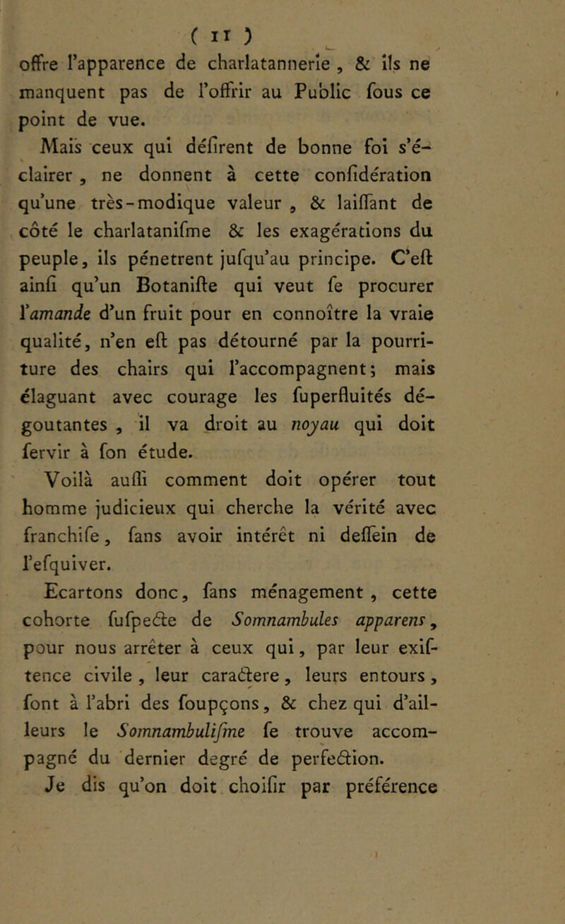 offre l’apparence de charlatannerîe , & ils ne manquent pas de l’offrir au Public fous ce point de vue. Mais ceux qui défirent de bonne foi s’é- clairer , ne donnent à cette confidération qu’une très-modique valeur , & laiffant de côté le charlatanifme & les exagérations du peuple, ils pénètrent jufqu’au principe. C’eft ainfi qu’un Botanifte qui veut fe procurer l'amande d’un fruit pour en connoître la vraie qualité, n’en efl: pas détourné par la pourri- ture des chairs qui l’accompagnent; mais élaguant avec courage les fuperfluités dé- goûtantes , il va droit au noyau qui doit fervir à fon étude. Voilà auffi comment doit opérer tout homme judicieux qui cherche la vérité avec franchife, fans avoir intérêt ni deffein de l’efquiver. Ecartons donc, fans ménagement , cette cohorte fufpeéle de Somnambules apparens ^ pour nous arrêter à ceux qui, par leur exif- tence civile , leur caradere, leurs entours , font à l’abri des foupçons, & chez qui d’ail- leurs le Somnambulifme fe trouve accom- pagné du dernier degré de perfedion. Je dis qu’on doit choifir par préférence