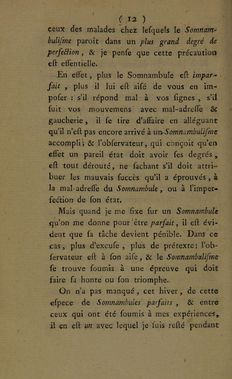 t / ( ,12 ) ceux des malades chez lefquels le Somnam^ buUfme paroît dans un plus grand degré de perfeâion, & je penfe que cette précaution eft eflentielle. Eli effet, plus le Somnambule eft impar- fait , plus il lui eft aifé de vous en im- pofer : s’il répond mal à vos lignes , s’il fuit vos mouvemens avec mal-adreffe & gaucherie, il fe tire d’affaire en alléguant qu’il n’eft pas encore arrivé à utvSomnambulifme accompli; & l’obfervateur, qui cbnçoit qu’en effet un pareil état doit avoir fes degrés, eft tout dérouté, ne Tachant s’il doit attri- buer les mauvais fuccès qu’il a éprouvés , à la mal-adreffe du Somnambule, ou à l’imper- fedion de fon état. Mais quand je me fixe fur un Somnambule qu’on me donne pour‘être parfait^ il eft évi- dent que fa tâche devient pénible. Dans ce cas, plus d’exeufe , plus de prétexte; l’ob- fervateur eft à fon aife, & le Somnambulifme fe trouve founvis à une épreuve qui doit faire fa honte ou fon triomphe. On n’a pas manqué, cet hiver, de cette efpece de Somnambules pafaits , & entre ceux qui ont été fournis à mes expériences, il en eft un avec lequel je fuis refté pendant 1