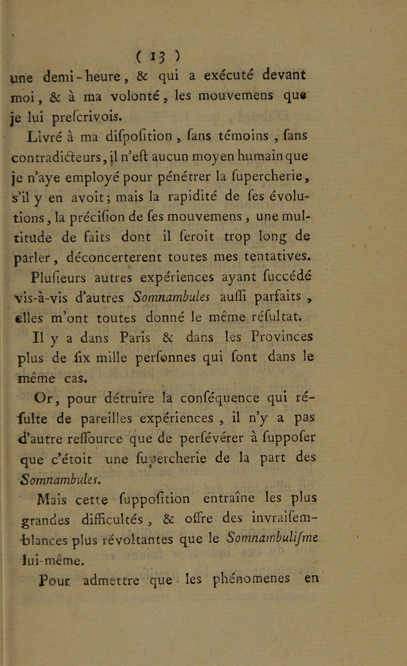 ( 15 ) une demi-heure, & qui a exécuté devant moi, & à ma volonté, les mouvemens que' je lui prefcrivois. Livré à ma difpofition , fans témoins , fans contradicteurs, jl n’eft aucun moyen humain que je naye employé pour pénétrer la fupercherie, s’il y en avoit ; mais la rapidité de fes évolu- tions, la précifion de fes mouvemens , une mul- titude de faits dont il feroit trop long de parler, déconcertèrent toutes mes tentatives, Pluheurs autres expériences ayant fuccédé vis-à-vis d’autres Somnambules aulïi parfaits , elles m’ont toutes donné le même réfultat. Il y a dans Paris & dans les Provinces plus de fix mille perfonnes qui font dans le même cas. Or, pour détruire la conféquence qui ré- fulte de pareilles expériences , il n’y a pas d’autre reflburce que de perfévérer à fuppofer que c’étoit une fupercherie de la part des Somnambules. Mais cette fuppofition entraîne les plus grandes difficultés, & offre des invraifem- •blances plus révoltantes que le Somnambulifme lui-même. Pour admettre que les phénomènes en