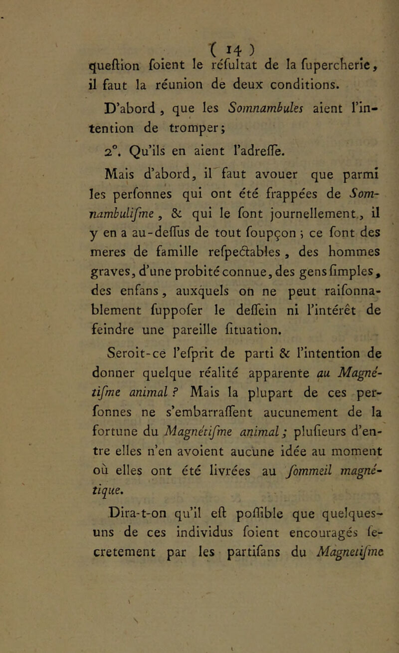 queftîon foient le réfultat de la fupercherîe, il faut la réunion de deux conditions. D’abord , que les Somnambules aient l’in- tention de tromper; 2°. Qu’ils en aient l’adrefïè. Mais d’abord, ib faut avouer que parmi les perfonnes qui ont été frappées de Som- nambulifme , & qui le font journellement., il y en a au-deiïus de tout foupçon ; ce font des meres de famille refpeâables , des hommes graves, d’une probité connue, des gens {Impies, des enfans, auxquels on ne peut raifonna- blement fuppofer le deffein ni l’intérêt de feindre une pareille (ituation. Seroit-ce refprit de parti & l’intention de donner quelque réalité apparente au Magné- tifme animal ? Mais la plupart de ces per- fonnes ne s’embarrafTent aucunement de la fortune du Magnétifme animal; plufeurs d’en- tre elles n’en avoient aucune idée au moment où elles ont été livrées au fommeïl magné- tique. Dira-t-on qu’il efl polîîble que quelques- uns de ces individus foient encouragés le- cretement par les partifans du Magnetifmt \