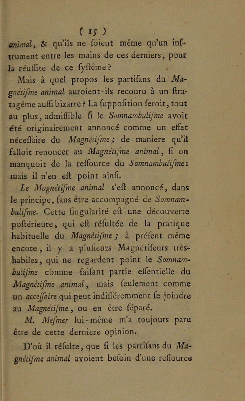 üniindi & qu’ils ne foient même qu’un inf- trument entre les mains de ces derniers, pour la réullîte de ce fyftéme? Mais à quel propos les partifans du Ma- gnétifme animal auroient-ils recouru à un ftra- tagême aulîi bizarre ? La fuppofition ferolt, tout au plus, admiflible fi le Somnambulifme avoit été originairement annoncé comme un effet néceffaire du Magnétifme; de maniéré qu’il falloit renoncer au Magnétifme animal, fi on manquoit de la reffource du Somnambulifmei mais il n’en eft point ainfi. Le Alagnétifme animal s’eft annoncé, dans le principe, fans être accompagné de Somnam- bulifme. Cette fingularité eft une découverte poftérieure, qui eft réfultée de la pratique habituelle du Magnétifme ; à préfent même encore, il y a plufieurs Magnétifeurs très- habiles, qui ne regardent point le Somnam-^ bulifme comme faifant partie effentielle du Alagnétifme animal, mais feulement comme un accejfoire qui peut indifféremment fe joindre au Magnétijine, ou en être féparé. M. Mefmer lui-même m’a toujours paru être de cette derniere opinion, D’où il réfulte, que fi les partifans du Ma- gnétijme animal avoient befoin d’une reffource
