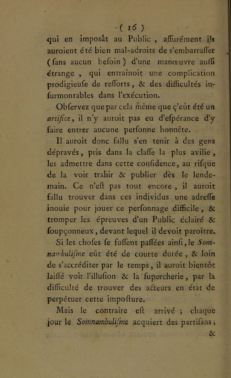 -( i5 ) 1 qui en imposât au Public , afTuréraent i^Is auroient été bien mal-adroits de s’embarrafTer ( fans aucun befoin ) d’une manœuvre aulîî étrange , qui entraînoit une complication prodigieufe de reflbrts, & des difficultés in- furmontables dans l’exécution. Obfervez que par cela même que ç’eût été un artifice, il n’y auroit pas eu d’efpérance d’y faire entrer aucune perfonne honnête. Il auroit donc fallu s’en tenir à des gens dépravés, pris dans la claffie la plus avilie , les admettre dans cette confidence, au rifqüe de la voir trahir & publier dès le lende- main. Ce n’efi: pas tout encore , il auroit fallu trouver dans ces individus une adreffe inouie pour jouer ce perfonnage difficile, & tromper les épreuves d’un Public éclairé & foupçonneux, devant lequel il devoit paroître. Si les chofes fe fuflent paflTées ainfi,le Som- nair.buUfme eût été de courte durée , & loin de s’accréditer par le temps, il auroit bientôt laiffié voir l’illufion & la fupercherie, par la difficulté de trouver des aéleurs en état de perpétuer cette impofture. Mais le contraire eft arrivé ; chaque jour le Somnambulifmer acquiert des partifans -, . . &