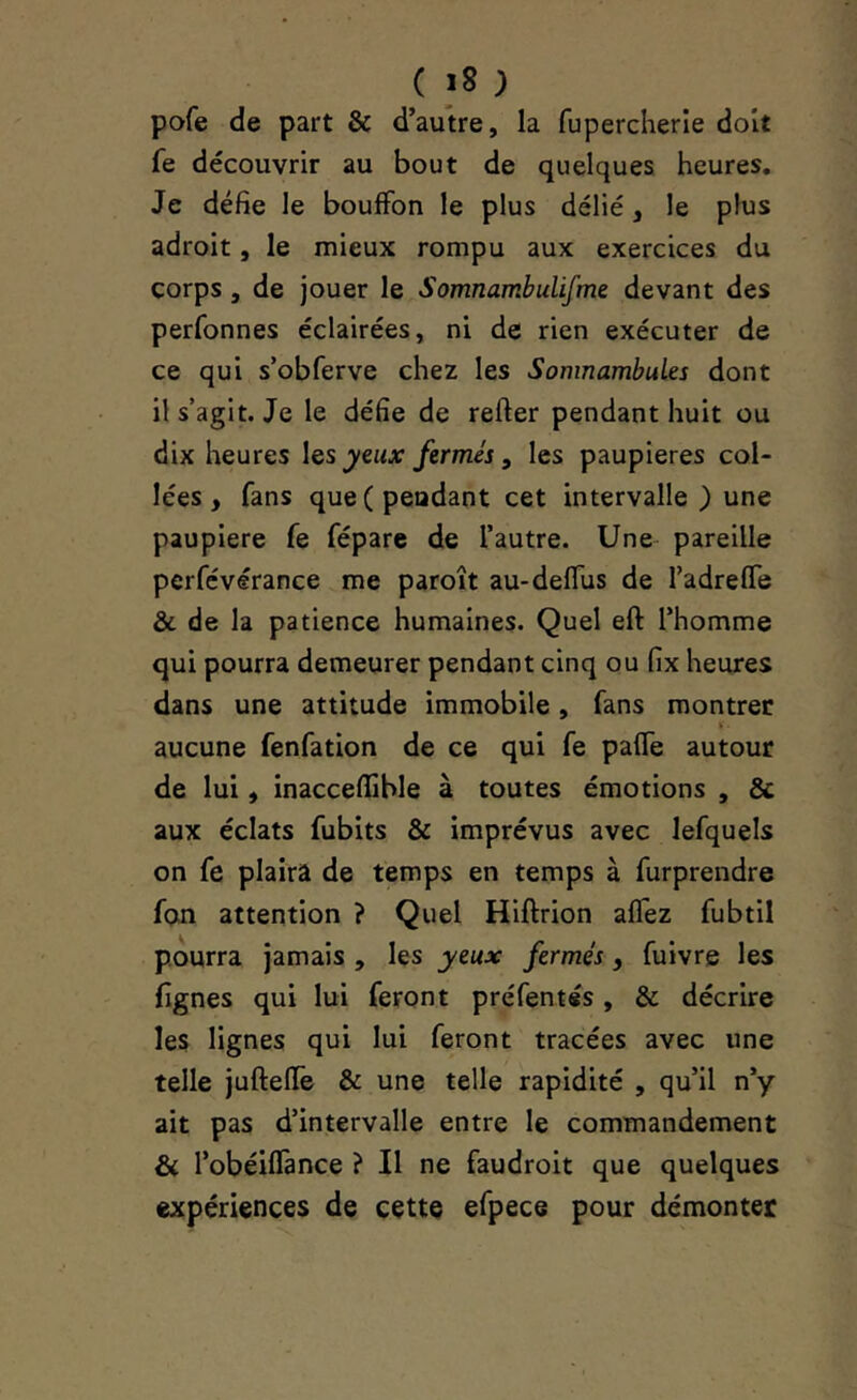 pofe de part & d’autre, la fupercherîe doit fe découvrir au bout de quelques heures. Je défie le bouffon le plus délié, le plus adroit, le mieux rompu aux exercices du corps , de jouer le Somnambulifme devant des perfonnes éclairées, ni de rien exécuter de ce qui s’obferve chez les Somnambules dont il s’agit. Je le défie de refter pendant huit ou dix heures \qs yeux fermés, les paupières col- lées, fans que (pendant cet intervalle) une paupière fe fépare de l’autre. Une pareille perfévérance me paroît au-deffus de TadrefTe & de la patience humaines. Quel eft l’homme qui pourra demeurer pendant cinq ou fix heures dans une attitude immobile, fans montrée aucune fenfation de ce qui fe paffe autour de lui, inacceflible à toutes émotions , Sc aux éclats fubits & imprévus avec lefquels on fe plaira de temps en temps à furprendre fon attention ? Quel Hiftrion alfez fubtil pourra jamais , les yeux fermés, fuivre les lignes qui lui feront préfentés, & décrire les lignes qui lui feront tracées avec une telle jufteffe & une telle rapidité , qu’il n’y ait pas d’intervalle entre le commandement & l’obéiffance ? Il ne faudroit que quelques expériences de cette efpece pour démonter