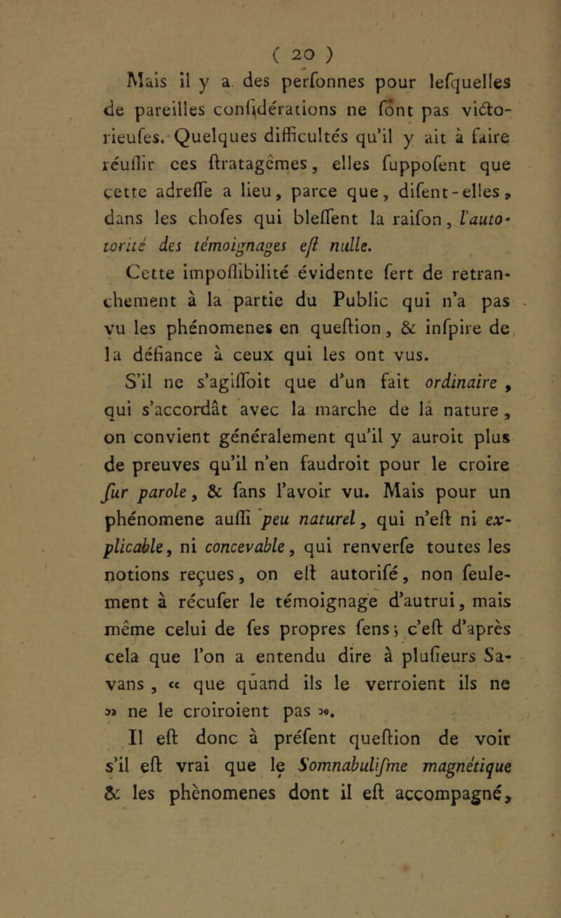 M aïs il y a. des perfonnes pour lefquelles de pareilles confédérations ne font pas vido- rieufes.'Quelques difficultés qu’il y ait à faire réuffir ces ftratagcmes, elles fuppofent que cette adreffe a lieu, parce que, difent - elles, dans les chofes qui bleffient la raifon, l'auto- torité des témoignages ejl nulle. Cette impoffibilité évidente fert de retran- chement à la partie du Public qui n’a pas vu les phénomènes en queftion, & infpire de la défiance à ceux qui les ont vus. S’il ne s’agiffioit que d’un fait ordinaire , qui s’accordât avec la marche de là nature, on convient généralement qu’il y auroit plus de preuves qu’il n’en faudroit pour le croire fur parole, & fans l’avoir vu. Mais pour un phénomène auffi peu naturel, qui n’eft ni ex- plicable, ni concevable, qui renverfe toutes les notions reçues, on ell autorifé, non feule- ment à récufer le témoignage d’autrui, mais même celui de fes propres fens; c’eft d’après cela que l’on a entendu dire à plufieurs Sa- vans , « que quand ils le verroient ils ne 3» ne le croiroient pas 3®. Il eft donc à préfent queftion de voir s’il eft vrai que le Somnabulifme magnétique & les phénomènes dont il eft accompagné.
