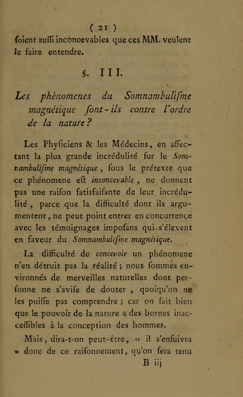 \ ( 21 ) foient auffî inconœvables que ces MM. veulent Je faire entendre. f III. ! <• Les phénomènes du Somnambulïfme magnétique font-ils contre V ordre de La nature ? \ Les Phyfîciens & les Médecins, en affec- tant la plus grande incrédulité fur le Som- rambulifme magnétique , fous le prétexte que ce phénomène eft inconcevable , ne donnent pas une raifon fatisfaifante de leur incrédu- lité , parce que la difficulté dont ils argu- mentent, ne peut point entrer en concurrence avec les témoignages impofans qui s’élèvent en faveur du Somnambulifme magnétique. La difficulté de concevoir un phénomène n’en détruit pas la réalité ; nous fommes en- vironnés de merveilles naturelles dont per- fonne ne s’avife de douter , quoiqu’on ne les puiffe pas comprendre ; car on fait bien que le pouvoir de la nature a des bornes inac- i ceffibles à la conception des hommes. Mais, dira-t-on peut-être, « il s’enfuivra « donc de ce raifonnement, qu’on fera tenu B iij