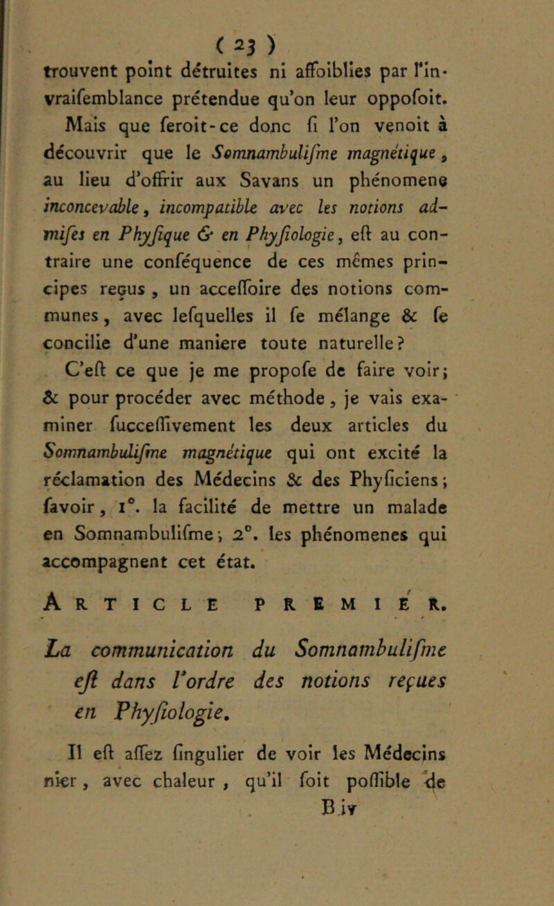 trouvent point détruites ni afFolblIes par Tin- vraifemblance prétendue qu’on leur oppofoit. Mais que feroit-ce donc fi l’on venoit à découvrir que le ScmnambuUfme magnétique, au lieu d’offrir aux Savans un phénomène inconcevable, incompatible avec les notions ad- mifes en Phyjîque & en Phyjiologie, eft au con- traire une conféquence de ces mêmes prin- cipes reçus , un accefToire des notions com- munes , avec lefquelles il fe mélange & fe concilie d’une maniéré toute naturelle? C’eft ce que je me propofe de faire voir; & pour procéder avec méthode, je vais exa- miner fucceflîvement les deux articles du SomnambuLifme magnétique qui ont excité la réclamation des Médecins & des Phyficîens ; favoir, I®. la facilité de mettre un malade en Somnambulifme-, 2®. les phénomènes qui accompagnent cet état. Article premier. La communication du Somnambulifme eji dans Vordre des notions reçues en Phyfiologie, Il eft aftez fingulier de voir les Médecins nier, avec chaleur , qu’il foit pofîible B.iv